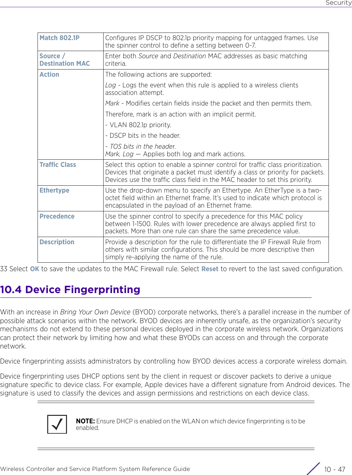 SecurityWireless Controller and Service Platform System Reference Guide 10 - 4733 Select OK to save the updates to the MAC Firewall rule. Select Reset to revert to the last saved configuration.10.4 Device FingerprintingWith an increase in Bring Your Own Device (BYOD) corporate networks, there’s a parallel increase in the number of possible attack scenarios within the network. BYOD devices are inherently unsafe, as the organization’s security mechanisms do not extend to these personal devices deployed in the corporate wireless network. Organizations can protect their network by limiting how and what these BYODs can access on and through the corporate network.Device fingerprinting assists administrators by controlling how BYOD devices access a corporate wireless domain. Device fingerprinting uses DHCP options sent by the client in request or discover packets to derive a unique signature specific to device class. For example, Apple devices have a different signature from Android devices. The signature is used to classify the devices and assign permissions and restrictions on each device class.Match 802.1P Configures IP DSCP to 802.1p priority mapping for untagged frames. Use the spinner control to define a setting between 0-7.Source / Destination MACEnter both Source and Destination MAC addresses as basic matching criteria. Action The following actions are supported:Log - Logs the event when this rule is applied to a wireless clients association attempt.Mark - Modifies certain fields inside the packet and then permits them.Therefore, mark is an action with an implicit permit.- VLAN 802.1p priority.- DSCP bits in the header.- TOS bits in the header.Mark, Log — Applies both log and mark actions.Traffic Class Select this option to enable a spinner control for traffic class prioritization. Devices that originate a packet must identify a class or priority for packets. Devices use the traffic class field in the MAC header to set this priority.Ethertype Use the drop-down menu to specify an Ethertype. An EtherType is a two-octet field within an Ethernet frame. It’s used to indicate which protocol is encapsulated in the payload of an Ethernet frame.Precedence Use the spinner control to specify a precedence for this MAC policy between 1-1500. Rules with lower precedence are always applied first to packets. More than one rule can share the same precedence value.Description Provide a description for the rule to differentiate the IP Firewall Rule from others with similar configurations. This should be more descriptive then simply re-applying the name of the rule.NOTE: Ensure DHCP is enabled on the WLAN on which device fingerprinting is to be enabled.