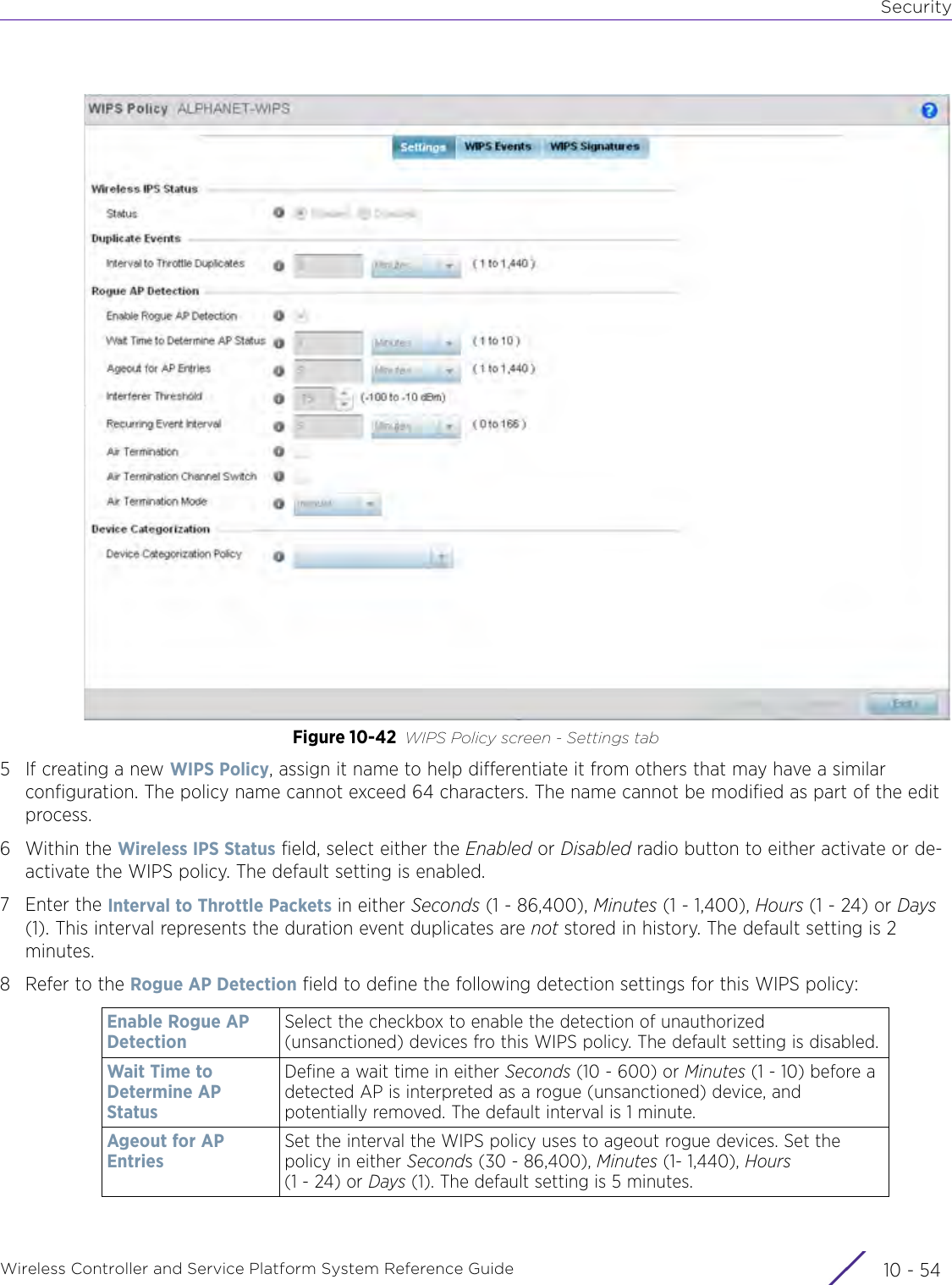 SecurityWireless Controller and Service Platform System Reference Guide  10 - 54Figure 10-42 WIPS Policy screen - Settings tab5 If creating a new WIPS Policy, assign it name to help differentiate it from others that may have a similar configuration. The policy name cannot exceed 64 characters. The name cannot be modified as part of the edit process.6Within the Wireless IPS Status field, select either the Enabled or Disabled radio button to either activate or de-activate the WIPS policy. The default setting is enabled.7Enter the Interval to Throttle Packets in either Seconds (1 - 86,400), Minutes (1 - 1,400), Hours (1 - 24) or Days (1). This interval represents the duration event duplicates are not stored in history. The default setting is 2 minutes.8 Refer to the Rogue AP Detection field to define the following detection settings for this WIPS policy:Enable Rogue AP DetectionSelect the checkbox to enable the detection of unauthorized (unsanctioned) devices fro this WIPS policy. The default setting is disabled.Wait Time to Determine AP StatusDefine a wait time in either Seconds (10 - 600) or Minutes (1 - 10) before a detected AP is interpreted as a rogue (unsanctioned) device, and potentially removed. The default interval is 1 minute.Ageout for AP EntriesSet the interval the WIPS policy uses to ageout rogue devices. Set the policy in either Seconds (30 - 86,400), Minutes (1- 1,440), Hours (1 - 24) or Days (1). The default setting is 5 minutes.