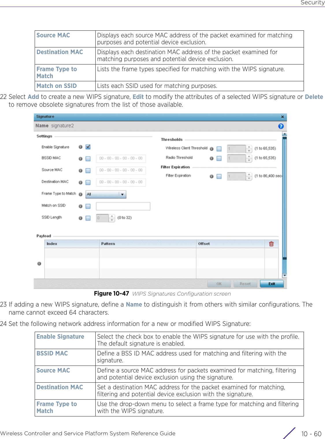 SecurityWireless Controller and Service Platform System Reference Guide  10 - 6022 Select Add to create a new WIPS signature, Edit to modify the attributes of a selected WIPS signature or Delete to remove obsolete signatures from the list of those available.Figure 10-47 WIPS Signatures Configuration screen23 If adding a new WIPS signature, define a Name to distinguish it from others with similar configurations. The name cannot exceed 64 characters.24 Set the following network address information for a new or modified WIPS Signature:Source MAC Displays each source MAC address of the packet examined for matching purposes and potential device exclusion.Destination MAC Displays each destination MAC address of the packet examined for matching purposes and potential device exclusion.Frame Type to MatchLists the frame types specified for matching with the WIPS signature. Match on SSID Lists each SSID used for matching purposes.Enable Signature Select the check box to enable the WIPS signature for use with the profile. The default signature is enabled.BSSID MAC Define a BSS ID MAC address used for matching and filtering with the signature.Source MAC Define a source MAC address for packets examined for matching, filtering and potential device exclusion using the signature.Destination MAC Set a destination MAC address for the packet examined for matching, filtering and potential device exclusion with the signature.Frame Type to MatchUse the drop-down menu to select a frame type for matching and filtering with the WIPS signature.