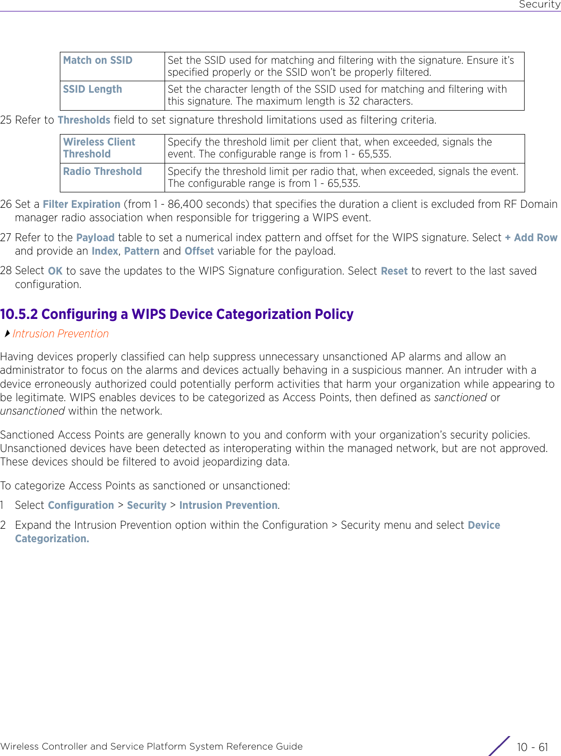 SecurityWireless Controller and Service Platform System Reference Guide 10 - 6125 Refer to Thresholds field to set signature threshold limitations used as filtering criteria.26 Set a Filter Expiration (from 1 - 86,400 seconds) that specifies the duration a client is excluded from RF Domain manager radio association when responsible for triggering a WIPS event.27 Refer to the Payload table to set a numerical index pattern and offset for the WIPS signature. Select + Add Row and provide an Index, Pattern and Offset variable for the payload.28 Select OK to save the updates to the WIPS Signature configuration. Select Reset to revert to the last saved configuration.10.5.2 Configuring a WIPS Device Categorization PolicyIntrusion PreventionHaving devices properly classified can help suppress unnecessary unsanctioned AP alarms and allow an administrator to focus on the alarms and devices actually behaving in a suspicious manner. An intruder with a device erroneously authorized could potentially perform activities that harm your organization while appearing to be legitimate. WIPS enables devices to be categorized as Access Points, then defined as sanctioned or unsanctioned within the network.Sanctioned Access Points are generally known to you and conform with your organization’s security policies. Unsanctioned devices have been detected as interoperating within the managed network, but are not approved. These devices should be filtered to avoid jeopardizing data.To categorize Access Points as sanctioned or unsanctioned:1Select Configuration &gt; Security &gt; Intrusion Prevention.2 Expand the Intrusion Prevention option within the Configuration &gt; Security menu and select Device Categorization.Match on SSID Set the SSID used for matching and filtering with the signature. Ensure it’s specified properly or the SSID won’t be properly filtered.SSID Length Set the character length of the SSID used for matching and filtering with this signature. The maximum length is 32 characters.Wireless Client ThresholdSpecify the threshold limit per client that, when exceeded, signals the event. The configurable range is from 1 - 65,535.Radio Threshold Specify the threshold limit per radio that, when exceeded, signals the event. The configurable range is from 1 - 65,535.