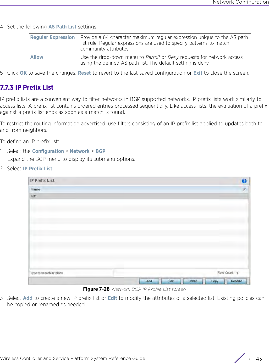 Network ConfigurationWireless Controller and Service Platform System Reference Guide 7 - 434 Set the following AS Path List settings:5 Click OK to save the changes, Reset to revert to the last saved configuration or Exit to close the screen.7.7.3 IP Prefix ListIP prefix lists are a convenient way to filter networks in BGP supported networks. IP prefix lists work similarly to access lists. A prefix list contains ordered entries processed sequentially. Like access lists, the evaluation of a prefix against a prefix list ends as soon as a match is found.To restrict the routing information advertised, use filters consisting of an IP prefix list applied to updates both to and from neighbors. To define an IP prefix list:1 Select the Configuration &gt; Network &gt; BGP.Expand the BGP menu to display its submenu options.2Select IP Prefix List.Figure 7-28 Network BGP IP Profile List screen3Select Add to create a new IP prefix list or Edit to modify the attributes of a selected list. Existing policies can be copied or renamed as needed.Regular Expression Provide a 64 character maximum regular expression unique to the AS path list rule. Regular expressions are used to specify patterns to match community attributes.Allow Use the drop-down menu to Permit or Deny requests for network access using the defined AS path list. The default setting is deny.