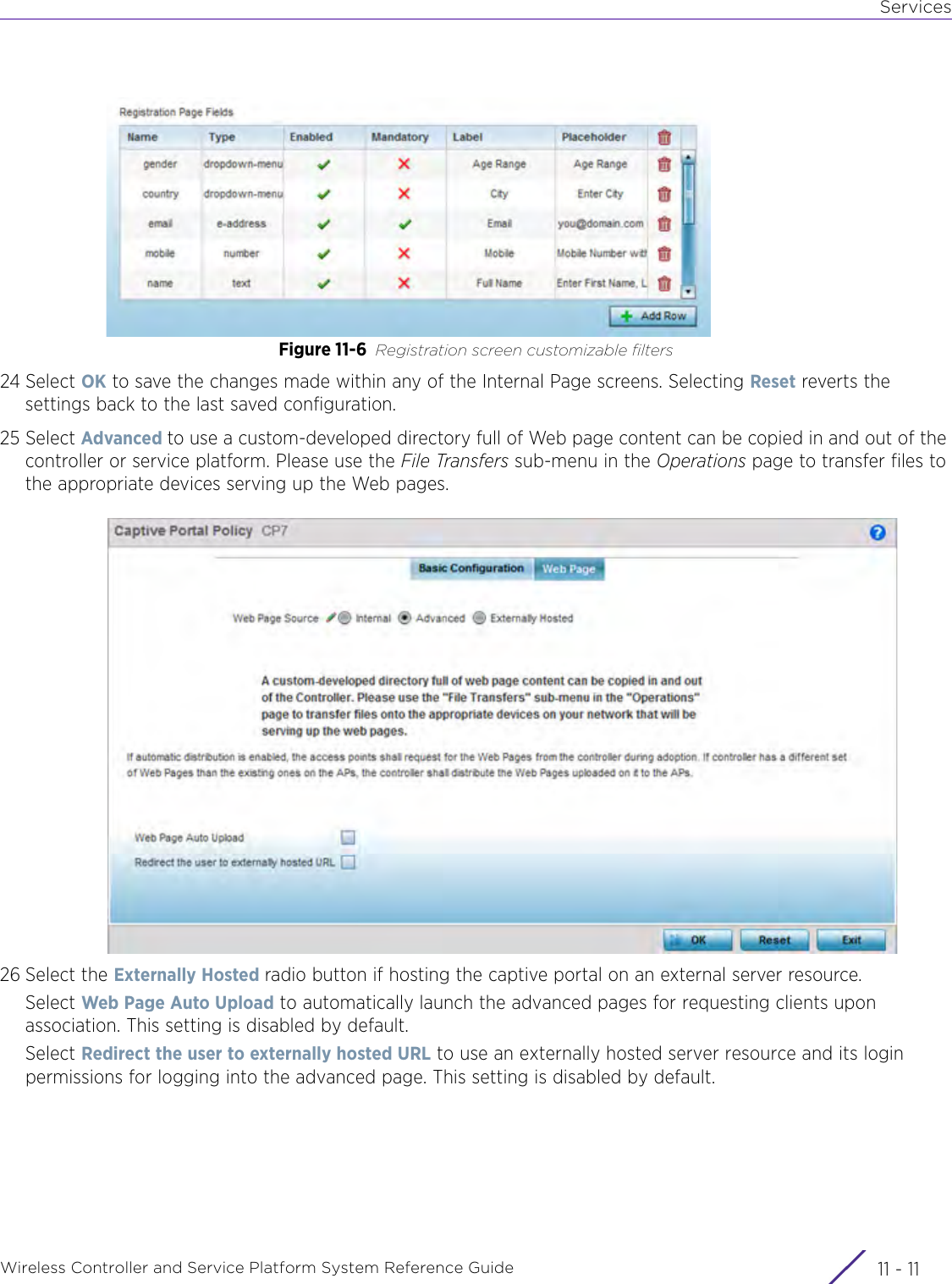 ServicesWireless Controller and Service Platform System Reference Guide 11 - 11Figure 11-6 Registration screen customizable filters24 Select OK to save the changes made within any of the Internal Page screens. Selecting Reset reverts the settings back to the last saved configuration.25 Select Advanced to use a custom-developed directory full of Web page content can be copied in and out of the controller or service platform. Please use the File Transfers sub-menu in the Operations page to transfer files to the appropriate devices serving up the Web pages.26 Select the Externally Hosted radio button if hosting the captive portal on an external server resource.Select Web Page Auto Upload to automatically launch the advanced pages for requesting clients upon association. This setting is disabled by default.Select Redirect the user to externally hosted URL to use an externally hosted server resource and its login permissions for logging into the advanced page. This setting is disabled by default.