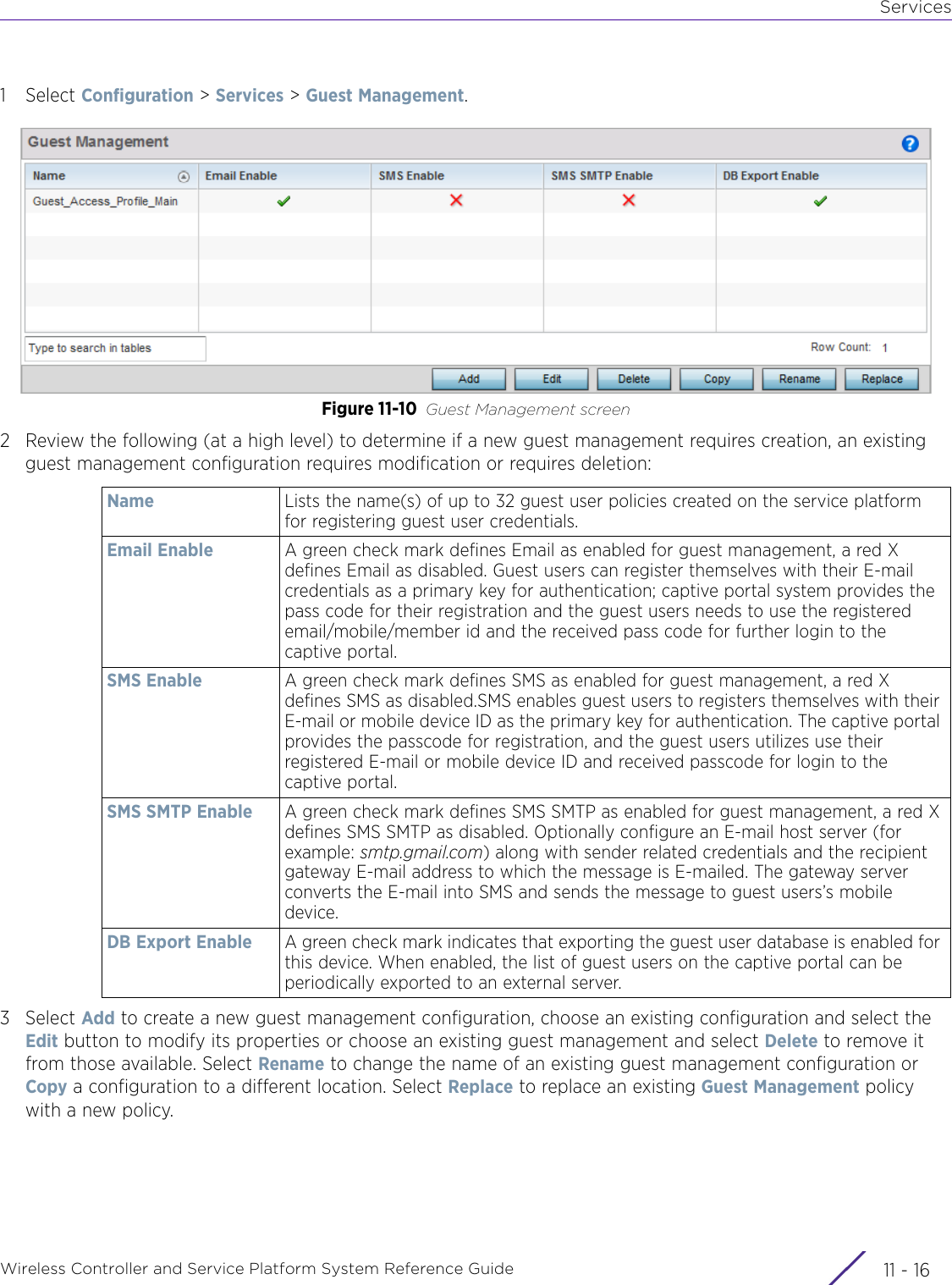 ServicesWireless Controller and Service Platform System Reference Guide  11 - 161Select Configuration &gt; Services &gt; Guest Management.Figure 11-10 Guest Management screen2 Review the following (at a high level) to determine if a new guest management requires creation, an existing guest management configuration requires modification or requires deletion:3Select Add to create a new guest management configuration, choose an existing configuration and select the Edit button to modify its properties or choose an existing guest management and select Delete to remove it from those available. Select Rename to change the name of an existing guest management configuration or Copy a configuration to a different location. Select Replace to replace an existing Guest Management policy with a new policy.Name Lists the name(s) of up to 32 guest user policies created on the service platform for registering guest user credentials.Email Enable A green check mark defines Email as enabled for guest management, a red X defines Email as disabled. Guest users can register themselves with their E-mail credentials as a primary key for authentication; captive portal system provides the pass code for their registration and the guest users needs to use the registered email/mobile/member id and the received pass code for further login to the captive portal.SMS Enable A green check mark defines SMS as enabled for guest management, a red X defines SMS as disabled.SMS enables guest users to registers themselves with their E-mail or mobile device ID as the primary key for authentication. The captive portal provides the passcode for registration, and the guest users utilizes use their registered E-mail or mobile device ID and received passcode for login to the captive portal.SMS SMTP Enable A green check mark defines SMS SMTP as enabled for guest management, a red X defines SMS SMTP as disabled. Optionally configure an E-mail host server (for example: smtp.gmail.com) along with sender related credentials and the recipient gateway E-mail address to which the message is E-mailed. The gateway server converts the E-mail into SMS and sends the message to guest users’s mobile device.DB Export Enable A green check mark indicates that exporting the guest user database is enabled for this device. When enabled, the list of guest users on the captive portal can be periodically exported to an external server.