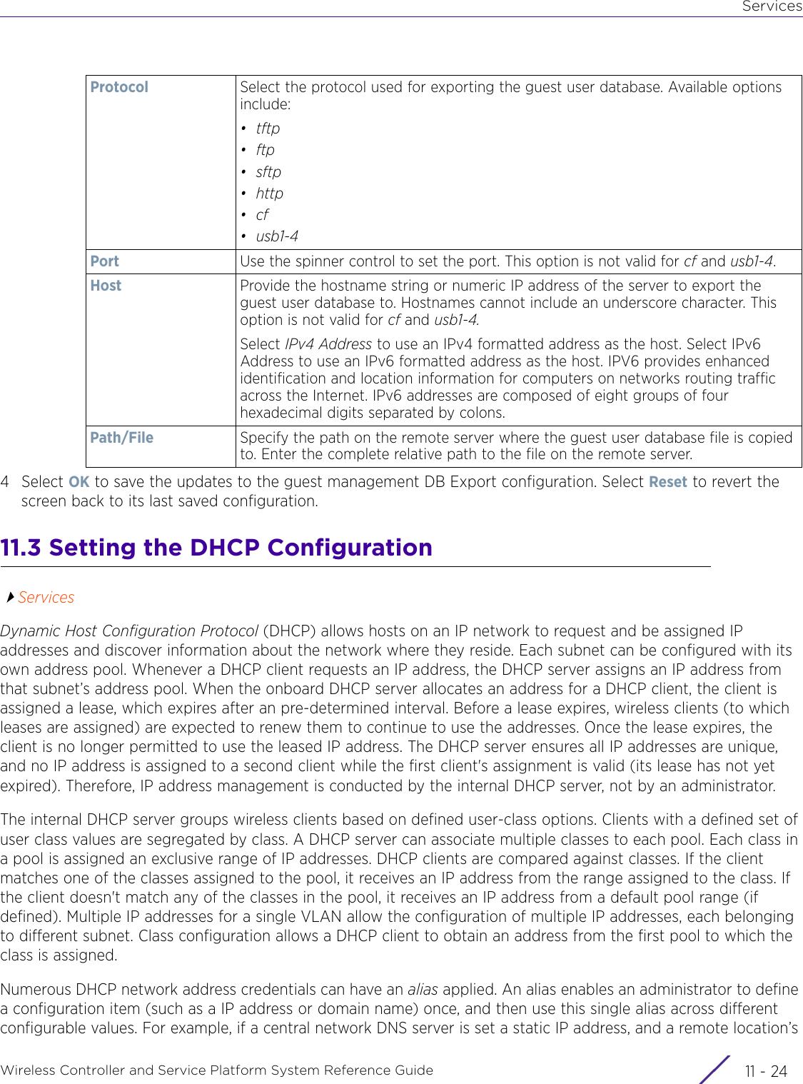 ServicesWireless Controller and Service Platform System Reference Guide  11 - 244Select OK to save the updates to the guest management DB Export configuration. Select Reset to revert the screen back to its last saved configuration.11.3 Setting the DHCP ConfigurationServicesDynamic Host Configuration Protocol (DHCP) allows hosts on an IP network to request and be assigned IP addresses and discover information about the network where they reside. Each subnet can be configured with its own address pool. Whenever a DHCP client requests an IP address, the DHCP server assigns an IP address from that subnet’s address pool. When the onboard DHCP server allocates an address for a DHCP client, the client is assigned a lease, which expires after an pre-determined interval. Before a lease expires, wireless clients (to which leases are assigned) are expected to renew them to continue to use the addresses. Once the lease expires, the client is no longer permitted to use the leased IP address. The DHCP server ensures all IP addresses are unique, and no IP address is assigned to a second client while the first client&apos;s assignment is valid (its lease has not yet expired). Therefore, IP address management is conducted by the internal DHCP server, not by an administrator.The internal DHCP server groups wireless clients based on defined user-class options. Clients with a defined set of user class values are segregated by class. A DHCP server can associate multiple classes to each pool. Each class in a pool is assigned an exclusive range of IP addresses. DHCP clients are compared against classes. If the client matches one of the classes assigned to the pool, it receives an IP address from the range assigned to the class. If the client doesn&apos;t match any of the classes in the pool, it receives an IP address from a default pool range (if defined). Multiple IP addresses for a single VLAN allow the configuration of multiple IP addresses, each belonging to different subnet. Class configuration allows a DHCP client to obtain an address from the first pool to which the class is assigned.Numerous DHCP network address credentials can have an alias applied. An alias enables an administrator to define a configuration item (such as a IP address or domain name) once, and then use this single alias across different configurable values. For example, if a central network DNS server is set a static IP address, and a remote location’s Protocol Select the protocol used for exporting the guest user database. Available options include:•tftp•ftp•sftp•http•cf•usb1-4Port Use the spinner control to set the port. This option is not valid for cf and usb1-4.Host Provide the hostname string or numeric IP address of the server to export the guest user database to. Hostnames cannot include an underscore character. This option is not valid for cf and usb1-4. Select IPv4 Address to use an IPv4 formatted address as the host. Select IPv6 Address to use an IPv6 formatted address as the host. IPV6 provides enhanced identification and location information for computers on networks routing traffic across the Internet. IPv6 addresses are composed of eight groups of four hexadecimal digits separated by colons.Path/File Specify the path on the remote server where the guest user database file is copied to. Enter the complete relative path to the file on the remote server.