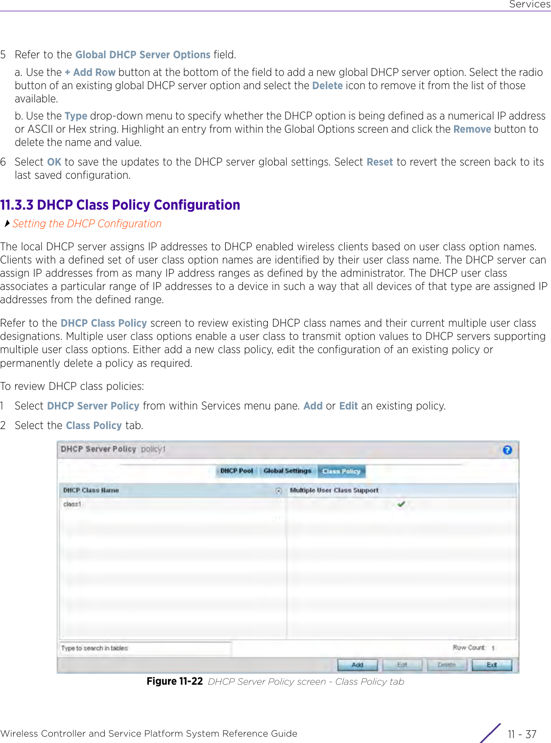 ServicesWireless Controller and Service Platform System Reference Guide 11 - 375 Refer to the Global DHCP Server Options field.a. Use the + Add Row button at the bottom of the field to add a new global DHCP server option. Select the radio button of an existing global DHCP server option and select the Delete icon to remove it from the list of those available.b. Use the Type drop-down menu to specify whether the DHCP option is being defined as a numerical IP address or ASCII or Hex string. Highlight an entry from within the Global Options screen and click the Remove button to delete the name and value.6Select OK to save the updates to the DHCP server global settings. Select Reset to revert the screen back to its last saved configuration.11.3.3 DHCP Class Policy ConfigurationSetting the DHCP ConfigurationThe local DHCP server assigns IP addresses to DHCP enabled wireless clients based on user class option names. Clients with a defined set of user class option names are identified by their user class name. The DHCP server can assign IP addresses from as many IP address ranges as defined by the administrator. The DHCP user class associates a particular range of IP addresses to a device in such a way that all devices of that type are assigned IP addresses from the defined range. Refer to the DHCP Class Policy screen to review existing DHCP class names and their current multiple user class designations. Multiple user class options enable a user class to transmit option values to DHCP servers supporting multiple user class options. Either add a new class policy, edit the configuration of an existing policy or permanently delete a policy as required.To review DHCP class policies:1Select DHCP Server Policy from within Services menu pane. Add or Edit an existing policy.2 Select the Class Policy tab.Figure 11-22 DHCP Server Policy screen - Class Policy tab