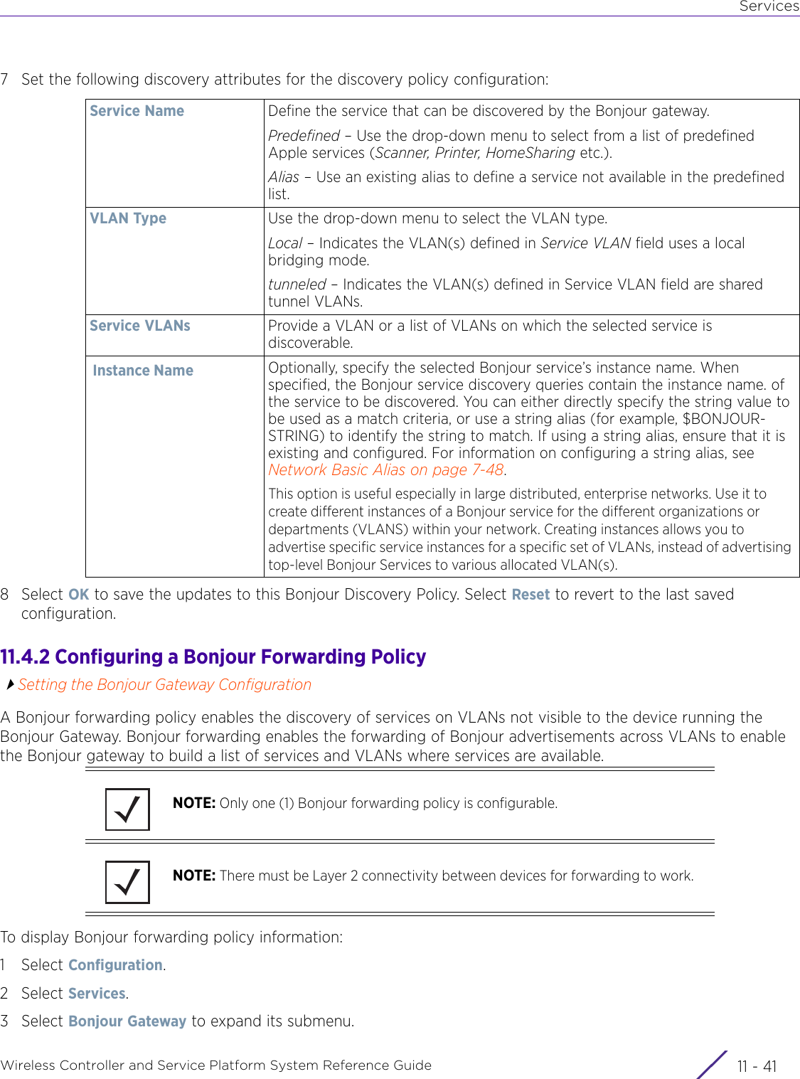 ServicesWireless Controller and Service Platform System Reference Guide 11 - 417 Set the following discovery attributes for the discovery policy configuration:8Select OK to save the updates to this Bonjour Discovery Policy. Select Reset to revert to the last saved configuration.11.4.2 Configuring a Bonjour Forwarding PolicySetting the Bonjour Gateway ConfigurationA Bonjour forwarding policy enables the discovery of services on VLANs not visible to the device running the Bonjour Gateway. Bonjour forwarding enables the forwarding of Bonjour advertisements across VLANs to enable the Bonjour gateway to build a list of services and VLANs where services are available.To display Bonjour forwarding policy information:1Select Configuration.2Select Services.3Select Bonjour Gateway to expand its submenu.Service Name Define the service that can be discovered by the Bonjour gateway.Predefined – Use the drop-down menu to select from a list of predefined Apple services (Scanner, Printer, HomeSharing etc.). Alias – Use an existing alias to define a service not available in the predefined list.VLAN Type Use the drop-down menu to select the VLAN type.Local – Indicates the VLAN(s) defined in Service VLAN field uses a local bridging mode.tunneled – Indicates the VLAN(s) defined in Service VLAN field are shared tunnel VLANs.Service VLANs Provide a VLAN or a list of VLANs on which the selected service is discoverable.Instance Name Optionally, specify the selected Bonjour service’s instance name. When specified, the Bonjour service discovery queries contain the instance name. of the service to be discovered. You can either directly specify the string value to be used as a match criteria, or use a string alias (for example, $BONJOUR-STRING) to identify the string to match. If using a string alias, ensure that it is existing and configured. For information on configuring a string alias, see Network Basic Alias on page 7-48.This option is useful especially in large distributed, enterprise networks. Use it to create different instances of a Bonjour service for the different organizations or departments (VLANS) within your network. Creating instances allows you to advertise specific service instances for a specific set of VLANs, instead of advertising top-level Bonjour Services to various allocated VLAN(s).NOTE: Only one (1) Bonjour forwarding policy is configurable.NOTE: There must be Layer 2 connectivity between devices for forwarding to work.