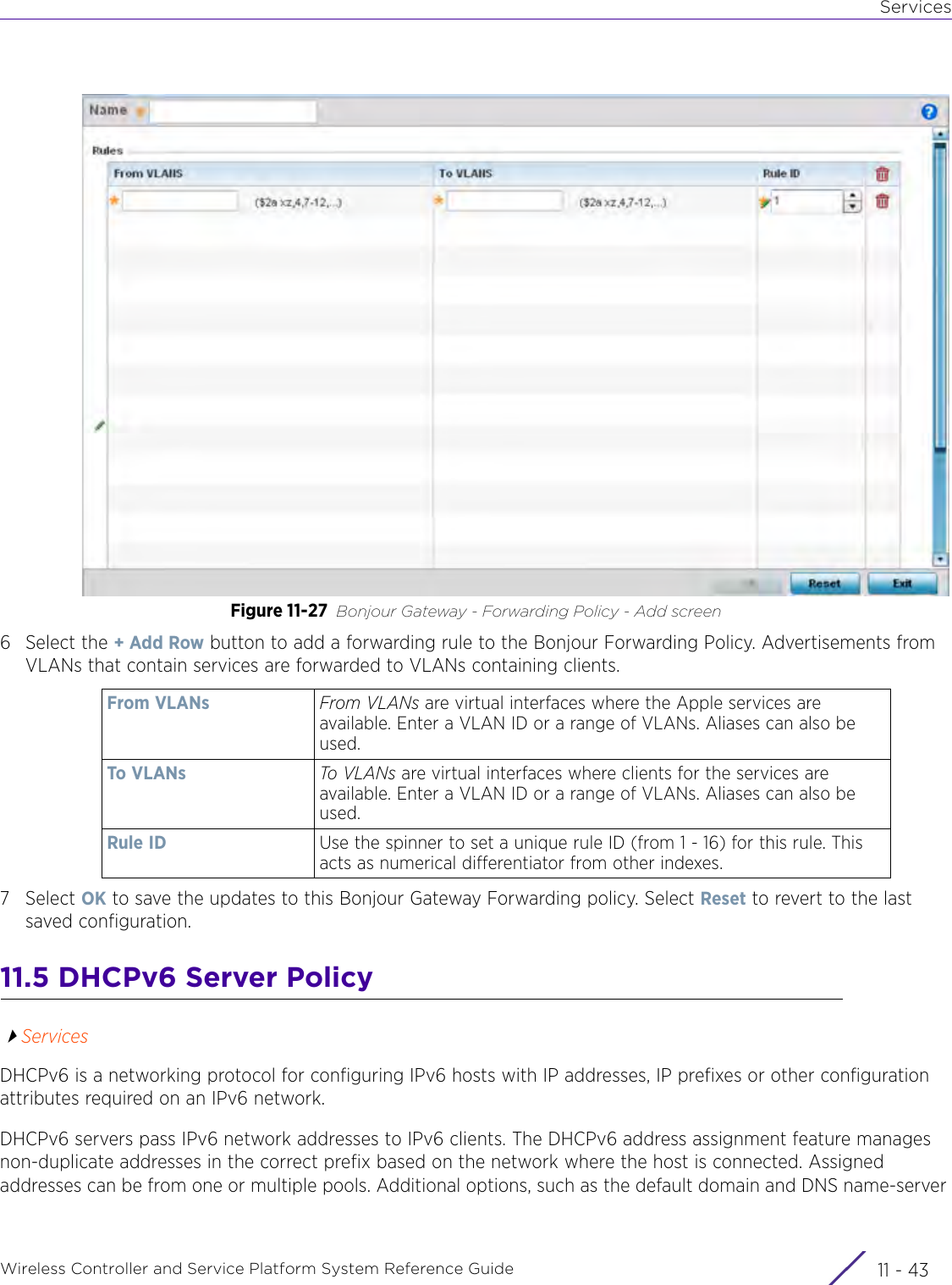 ServicesWireless Controller and Service Platform System Reference Guide 11 - 43Figure 11-27 Bonjour Gateway - Forwarding Policy - Add screen6 Select the + Add Row button to add a forwarding rule to the Bonjour Forwarding Policy. Advertisements from VLANs that contain services are forwarded to VLANs containing clients.7Select OK to save the updates to this Bonjour Gateway Forwarding policy. Select Reset to revert to the last saved configuration.11.5 DHCPv6 Server PolicyServicesDHCPv6 is a networking protocol for configuring IPv6 hosts with IP addresses, IP prefixes or other configuration attributes required on an IPv6 network.DHCPv6 servers pass IPv6 network addresses to IPv6 clients. The DHCPv6 address assignment feature manages non-duplicate addresses in the correct prefix based on the network where the host is connected. Assigned addresses can be from one or multiple pools. Additional options, such as the default domain and DNS name-server From VLANs From VLANs are virtual interfaces where the Apple services are available. Enter a VLAN ID or a range of VLANs. Aliases can also be used.To VLANs To VLANs are virtual interfaces where clients for the services are available. Enter a VLAN ID or a range of VLANs. Aliases can also be used.Rule ID Use the spinner to set a unique rule ID (from 1 - 16) for this rule. This acts as numerical differentiator from other indexes.
