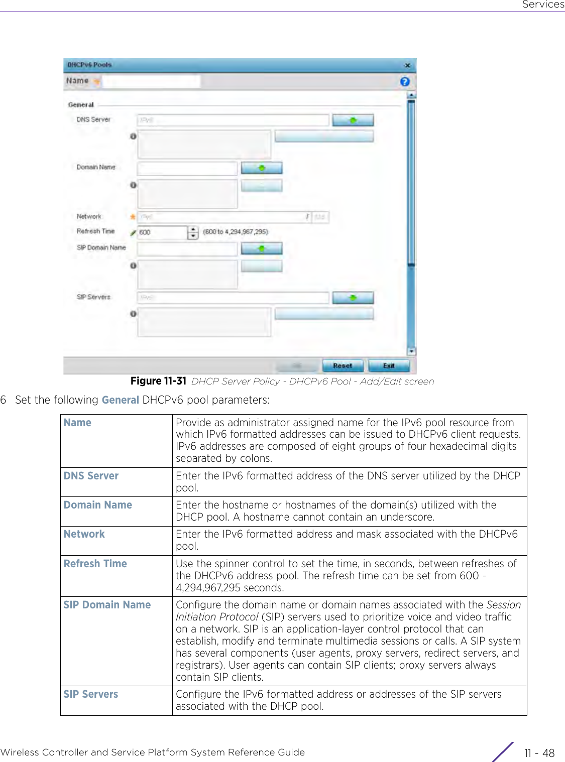 ServicesWireless Controller and Service Platform System Reference Guide  11 - 48Figure 11-31 DHCP Server Policy - DHCPv6 Pool - Add/Edit screen6 Set the following General DHCPv6 pool parameters:Name Provide as administrator assigned name for the IPv6 pool resource from which IPv6 formatted addresses can be issued to DHCPv6 client requests. IPv6 addresses are composed of eight groups of four hexadecimal digits separated by colons.DNS Server Enter the IPv6 formatted address of the DNS server utilized by the DHCP pool.Domain Name Enter the hostname or hostnames of the domain(s) utilized with the DHCP pool. A hostname cannot contain an underscore.Network Enter the IPv6 formatted address and mask associated with the DHCPv6 pool.Refresh Time Use the spinner control to set the time, in seconds, between refreshes of the DHCPv6 address pool. The refresh time can be set from 600 - 4,294,967,295 seconds.SIP Domain Name Configure the domain name or domain names associated with the Session Initiation Protocol (SIP) servers used to prioritize voice and video traffic on a network. SIP is an application-layer control protocol that can establish, modify and terminate multimedia sessions or calls. A SIP system has several components (user agents, proxy servers, redirect servers, and registrars). User agents can contain SIP clients; proxy servers always contain SIP clients.SIP Servers Configure the IPv6 formatted address or addresses of the SIP servers associated with the DHCP pool. 