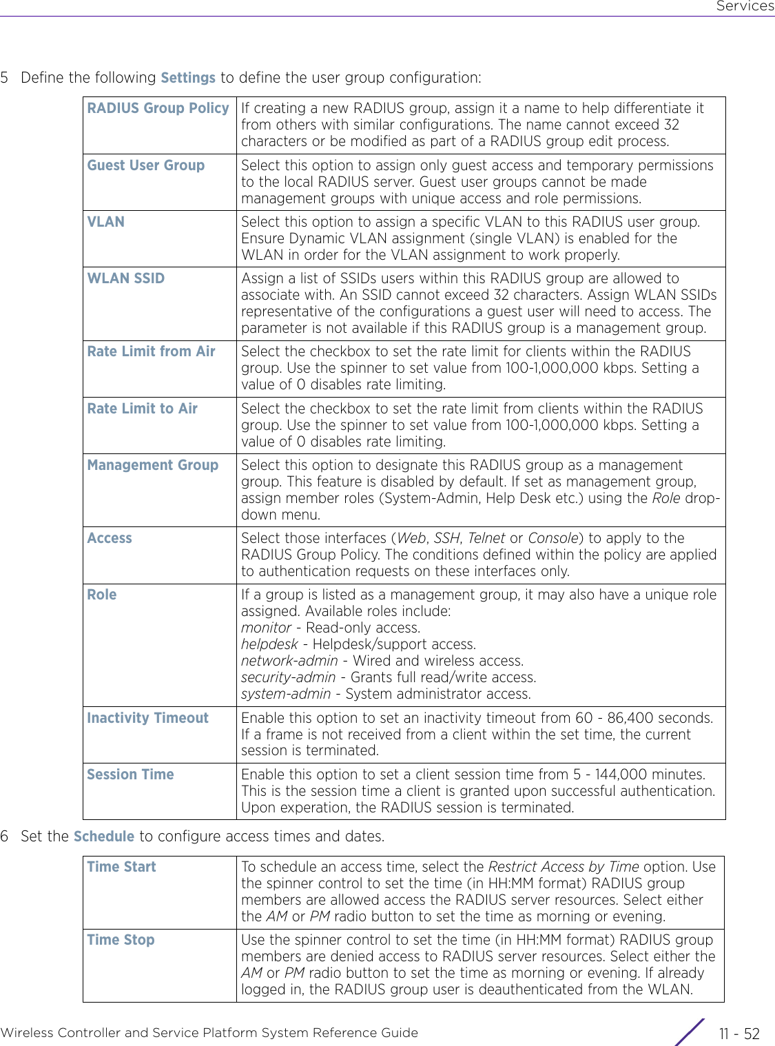 ServicesWireless Controller and Service Platform System Reference Guide  11 - 525 Define the following Settings to define the user group configuration: 6Set the Schedule to configure access times and dates. RADIUS Group Policy If creating a new RADIUS group, assign it a name to help differentiate it from others with similar configurations. The name cannot exceed 32 characters or be modified as part of a RADIUS group edit process. Guest User Group Select this option to assign only guest access and temporary permissions to the local RADIUS server. Guest user groups cannot be made management groups with unique access and role permissions.VLAN Select this option to assign a specific VLAN to this RADIUS user group. Ensure Dynamic VLAN assignment (single VLAN) is enabled for the WLAN in order for the VLAN assignment to work properly.WLAN SSID Assign a list of SSIDs users within this RADIUS group are allowed to associate with. An SSID cannot exceed 32 characters. Assign WLAN SSIDs representative of the configurations a guest user will need to access. The parameter is not available if this RADIUS group is a management group.Rate Limit from Air Select the checkbox to set the rate limit for clients within the RADIUS group. Use the spinner to set value from 100-1,000,000 kbps. Setting a value of 0 disables rate limiting.Rate Limit to Air Select the checkbox to set the rate limit from clients within the RADIUS group. Use the spinner to set value from 100-1,000,000 kbps. Setting a value of 0 disables rate limiting.Management Group Select this option to designate this RADIUS group as a management group. This feature is disabled by default. If set as management group, assign member roles (System-Admin, Help Desk etc.) using the Role drop-down menu.Access Select those interfaces (Web, SSH, Telnet or Console) to apply to the RADIUS Group Policy. The conditions defined within the policy are applied to authentication requests on these interfaces only.Role If a group is listed as a management group, it may also have a unique role assigned. Available roles include:monitor - Read-only access.helpdesk - Helpdesk/support access.network-admin - Wired and wireless access.security-admin - Grants full read/write access. system-admin - System administrator access.Inactivity Timeout Enable this option to set an inactivity timeout from 60 - 86,400 seconds. If a frame is not received from a client within the set time, the current session is terminated.Session Time Enable this option to set a client session time from 5 - 144,000 minutes. This is the session time a client is granted upon successful authentication. Upon experation, the RADIUS session is terminated.Time Start To schedule an access time, select the Restrict Access by Time option. Use the spinner control to set the time (in HH:MM format) RADIUS group members are allowed access the RADIUS server resources. Select either the AM or PM radio button to set the time as morning or evening.Time Stop Use the spinner control to set the time (in HH:MM format) RADIUS group members are denied access to RADIUS server resources. Select either the AM or PM radio button to set the time as morning or evening. If already logged in, the RADIUS group user is deauthenticated from the WLAN.