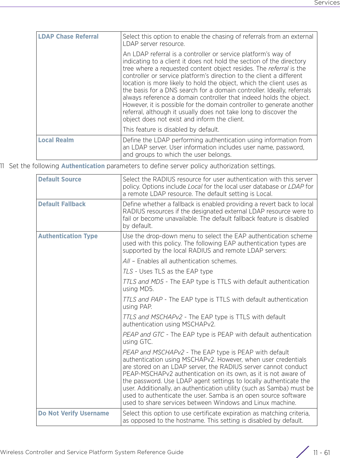 ServicesWireless Controller and Service Platform System Reference Guide 11 - 6111 Set the following Authentication parameters to define server policy authorization settings.LDAP Chase Referral Select this option to enable the chasing of referrals from an external LDAP server resource. An LDAP referral is a controller or service platform’s way of indicating to a client it does not hold the section of the directory tree where a requested content object resides. The referral is the controller or service platform’s direction to the client a different location is more likely to hold the object, which the client uses as the basis for a DNS search for a domain controller. Ideally, referrals always reference a domain controller that indeed holds the object. However, it is possible for the domain controller to generate another referral, although it usually does not take long to discover the object does not exist and inform the client. This feature is disabled by default.Local Realm Define the LDAP performing authentication using information from an LDAP server. User information includes user name, password, and groups to which the user belongs.Default Source Select the RADIUS resource for user authentication with this server policy. Options include Local for the local user database or LDAP for a remote LDAP resource. The default setting is Local.Default Fallback Define whether a fallback is enabled providing a revert back to local RADIUS resources if the designated external LDAP resource were to fail or become unavailable. The default fallback feature is disabled by default.Authentication Type Use the drop-down menu to select the EAP authentication scheme used with this policy. The following EAP authentication types are supported by the local RADIUS and remote LDAP servers:All – Enables all authentication schemes.TLS - Uses TLS as the EAP typeTTLS and MD5 - The EAP type is TTLS with default authentication using MD5.TTLS and PAP - The EAP type is TTLS with default authentication using PAP.TTLS and MSCHAPv2 - The EAP type is TTLS with default authentication using MSCHAPv2.PEAP and GTC - The EAP type is PEAP with default authentication using GTC.PEAP and MSCHAPv2 - The EAP type is PEAP with default authentication using MSCHAPv2. However, when user credentials are stored on an LDAP server, the RADIUS server cannot conduct PEAP-MSCHAPv2 authentication on its own, as it is not aware of the password. Use LDAP agent settings to locally authenticate the user. Additionally, an authentication utility (such as Samba) must be used to authenticate the user. Samba is an open source software used to share services between Windows and Linux machine.Do Not Verify Username Select this option to use certificate expiration as matching criteria, as opposed to the hostname. This setting is disabled by default.