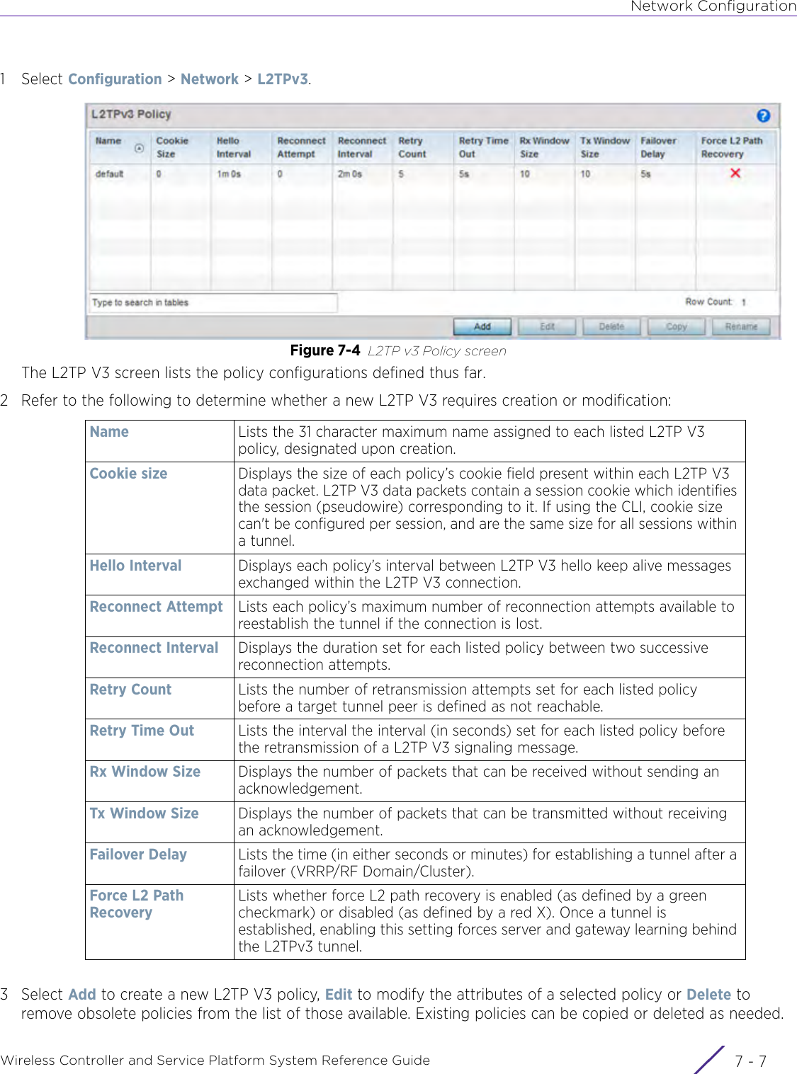 Network ConfigurationWireless Controller and Service Platform System Reference Guide 7 - 71Select Configuration &gt; Network &gt; L2TPv3.Figure 7-4 L2TP v3 Policy screen The L2TP V3 screen lists the policy configurations defined thus far.2 Refer to the following to determine whether a new L2TP V3 requires creation or modification:3Select Add to create a new L2TP V3 policy, Edit to modify the attributes of a selected policy or Delete to remove obsolete policies from the list of those available. Existing policies can be copied or deleted as needed.Name Lists the 31 character maximum name assigned to each listed L2TP V3 policy, designated upon creation.Cookie size Displays the size of each policy’s cookie field present within each L2TP V3 data packet. L2TP V3 data packets contain a session cookie which identifies the session (pseudowire) corresponding to it. If using the CLI, cookie size can&apos;t be configured per session, and are the same size for all sessions within a tunnel.Hello Interval Displays each policy’s interval between L2TP V3 hello keep alive messages exchanged within the L2TP V3 connection.Reconnect Attempt Lists each policy’s maximum number of reconnection attempts available to reestablish the tunnel if the connection is lost. Reconnect Interval Displays the duration set for each listed policy between two successive reconnection attempts. Retry Count Lists the number of retransmission attempts set for each listed policy before a target tunnel peer is defined as not reachable. Retry Time Out Lists the interval the interval (in seconds) set for each listed policy before the retransmission of a L2TP V3 signaling message. Rx Window Size Displays the number of packets that can be received without sending an acknowledgement. Tx Window Size Displays the number of packets that can be transmitted without receiving an acknowledgement. Failover Delay Lists the time (in either seconds or minutes) for establishing a tunnel after a failover (VRRP/RF Domain/Cluster).Force L2 Path RecoveryLists whether force L2 path recovery is enabled (as defined by a green checkmark) or disabled (as defined by a red X). Once a tunnel is established, enabling this setting forces server and gateway learning behind the L2TPv3 tunnel.
