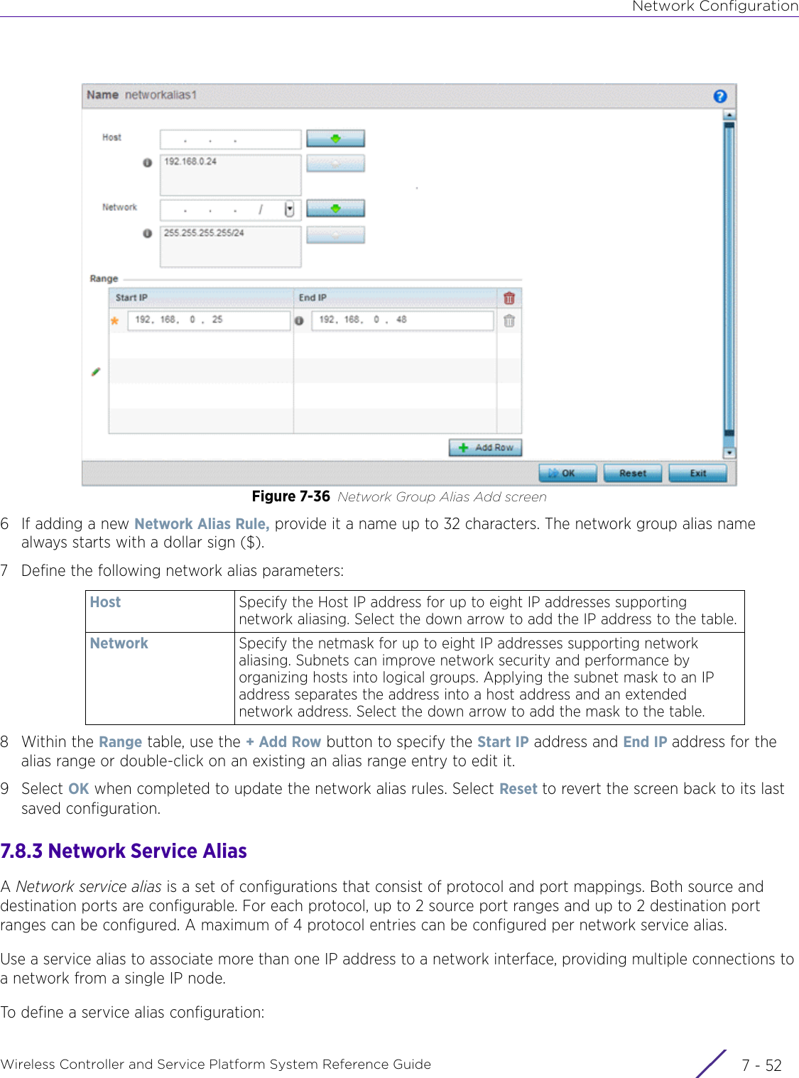 Network ConfigurationWireless Controller and Service Platform System Reference Guide  7 - 52Figure 7-36 Network Group Alias Add screen6 If adding a new Network Alias Rule, provide it a name up to 32 characters. The network group alias name always starts with a dollar sign ($).7 Define the following network alias parameters:8Within the Range table, use the + Add Row button to specify the Start IP address and End IP address for the alias range or double-click on an existing an alias range entry to edit it.9Select OK when completed to update the network alias rules. Select Reset to revert the screen back to its last saved configuration.7.8.3 Network Service AliasA Network service alias is a set of configurations that consist of protocol and port mappings. Both source and destination ports are configurable. For each protocol, up to 2 source port ranges and up to 2 destination port ranges can be configured. A maximum of 4 protocol entries can be configured per network service alias.Use a service alias to associate more than one IP address to a network interface, providing multiple connections to a network from a single IP node.To define a service alias configuration:Host  Specify the Host IP address for up to eight IP addresses supporting network aliasing. Select the down arrow to add the IP address to the table.Network Specify the netmask for up to eight IP addresses supporting network aliasing. Subnets can improve network security and performance by organizing hosts into logical groups. Applying the subnet mask to an IP address separates the address into a host address and an extended network address. Select the down arrow to add the mask to the table.