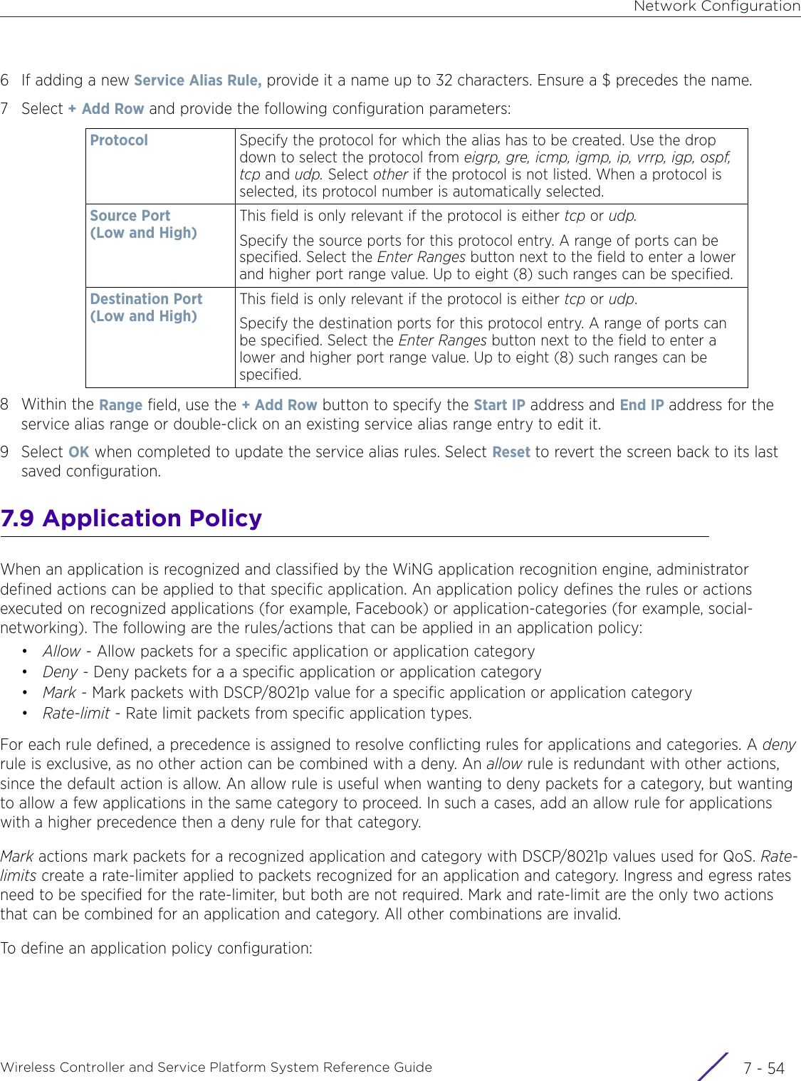 Network ConfigurationWireless Controller and Service Platform System Reference Guide  7 - 546 If adding a new Service Alias Rule, provide it a name up to 32 characters. Ensure a $ precedes the name. 7Select + Add Row and provide the following configuration parameters:8Within the Range field, use the + Add Row button to specify the Start IP address and End IP address for the service alias range or double-click on an existing service alias range entry to edit it.9Select OK when completed to update the service alias rules. Select Reset to revert the screen back to its last saved configuration.7.9 Application PolicyWhen an application is recognized and classified by the WiNG application recognition engine, administrator defined actions can be applied to that specific application. An application policy defines the rules or actions executed on recognized applications (for example, Facebook) or application-categories (for example, social-networking). The following are the rules/actions that can be applied in an application policy:•Allow - Allow packets for a specific application or application category•Deny - Deny packets for a a specific application or application category•Mark - Mark packets with DSCP/8021p value for a specific application or application category•Rate-limit - Rate limit packets from specific application types.For each rule defined, a precedence is assigned to resolve conflicting rules for applications and categories. A deny rule is exclusive, as no other action can be combined with a deny. An allow rule is redundant with other actions, since the default action is allow. An allow rule is useful when wanting to deny packets for a category, but wanting to allow a few applications in the same category to proceed. In such a cases, add an allow rule for applications with a higher precedence then a deny rule for that category.Mark actions mark packets for a recognized application and category with DSCP/8021p values used for QoS. Rate-limits create a rate-limiter applied to packets recognized for an application and category. Ingress and egress rates need to be specified for the rate-limiter, but both are not required. Mark and rate-limit are the only two actions that can be combined for an application and category. All other combinations are invalid. To define an application policy configuration: Protocol Specify the protocol for which the alias has to be created. Use the drop down to select the protocol from eigrp, gre, icmp, igmp, ip, vrrp, igp, ospf, tcp and udp. Select other if the protocol is not listed. When a protocol is selected, its protocol number is automatically selected. Source Port (Low and High)This field is only relevant if the protocol is either tcp or udp.Specify the source ports for this protocol entry. A range of ports can be specified. Select the Enter Ranges button next to the field to enter a lower and higher port range value. Up to eight (8) such ranges can be specified.Destination Port (Low and High)This field is only relevant if the protocol is either tcp or udp.Specify the destination ports for this protocol entry. A range of ports can be specified. Select the Enter Ranges button next to the field to enter a lower and higher port range value. Up to eight (8) such ranges can be specified.