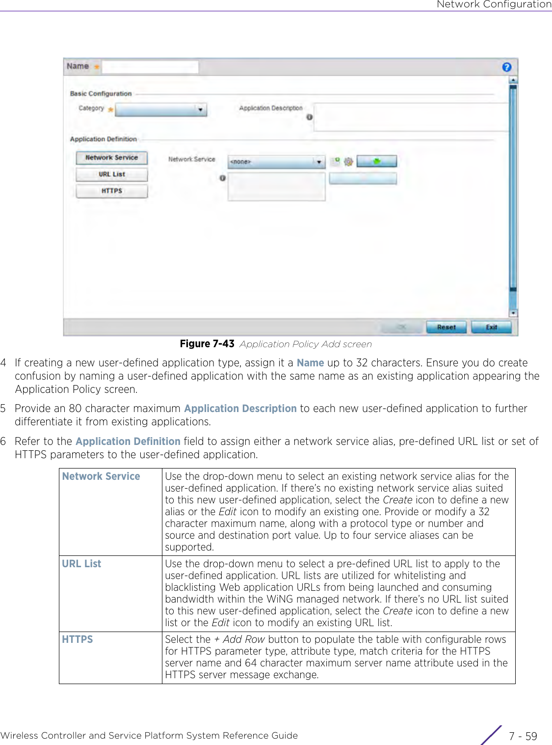 Network ConfigurationWireless Controller and Service Platform System Reference Guide 7 - 59Figure 7-43 Application Policy Add screen4 If creating a new user-defined application type, assign it a Name up to 32 characters. Ensure you do create confusion by naming a user-defined application with the same name as an existing application appearing the Application Policy screen.5 Provide an 80 character maximum Application Description to each new user-defined application to further differentiate it from existing applications.6 Refer to the Application Definition field to assign either a network service alias, pre-defined URL list or set of HTTPS parameters to the user-defined application.Network Service Use the drop-down menu to select an existing network service alias for the user-defined application. If there’s no existing network service alias suited to this new user-defined application, select the Create icon to define a new alias or the Edit icon to modify an existing one. Provide or modify a 32 character maximum name, along with a protocol type or number and source and destination port value. Up to four service aliases can be supported.URL List Use the drop-down menu to select a pre-defined URL list to apply to the user-defined application. URL lists are utilized for whitelisting and blacklisting Web application URLs from being launched and consuming bandwidth within the WiNG managed network. If there’s no URL list suited to this new user-defined application, select the Create icon to define a new list or the Edit icon to modify an existing URL list.HTTPS Select the + Add Row button to populate the table with configurable rows for HTTPS parameter type, attribute type, match criteria for the HTTPS server name and 64 character maximum server name attribute used in the HTTPS server message exchange.