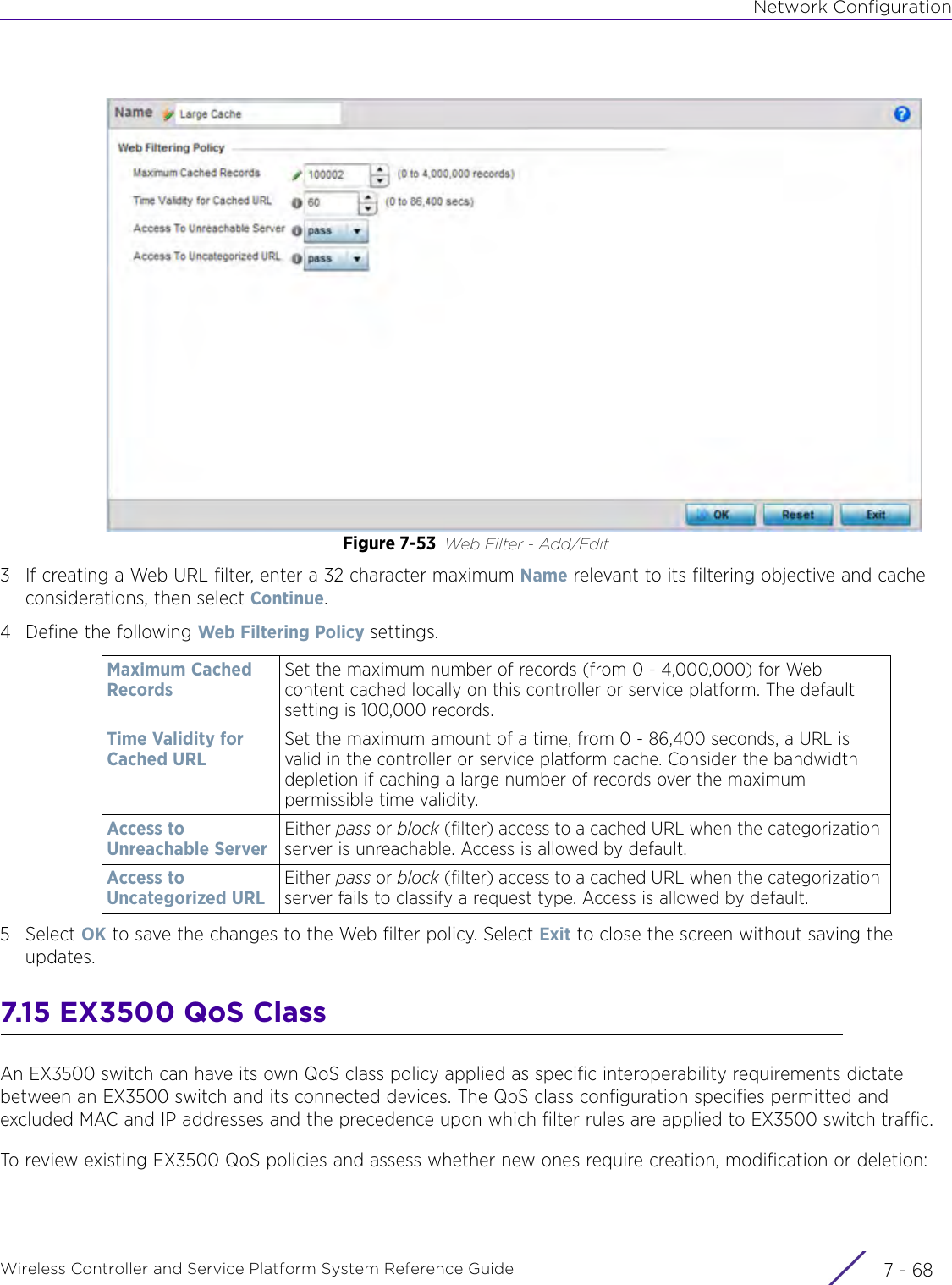 Network ConfigurationWireless Controller and Service Platform System Reference Guide  7 - 68Figure 7-53 Web Filter - Add/Edit3 If creating a Web URL filter, enter a 32 character maximum Name relevant to its filtering objective and cache considerations, then select Continue.4 Define the following Web Filtering Policy settings.5Select OK to save the changes to the Web filter policy. Select Exit to close the screen without saving the updates.7.15 EX3500 QoS ClassAn EX3500 switch can have its own QoS class policy applied as specific interoperability requirements dictate between an EX3500 switch and its connected devices. The QoS class configuration specifies permitted and excluded MAC and IP addresses and the precedence upon which filter rules are applied to EX3500 switch traffic.To review existing EX3500 QoS policies and assess whether new ones require creation, modification or deletion: Maximum Cached Records Set the maximum number of records (from 0 - 4,000,000) for Web content cached locally on this controller or service platform. The default setting is 100,000 records.Time Validity for Cached URLSet the maximum amount of a time, from 0 - 86,400 seconds, a URL is valid in the controller or service platform cache. Consider the bandwidth depletion if caching a large number of records over the maximum permissible time validity.Access to Unreachable ServerEither pass or block (filter) access to a cached URL when the categorization server is unreachable. Access is allowed by default.Access to Uncategorized URLEither pass or block (filter) access to a cached URL when the categorization server fails to classify a request type. Access is allowed by default.