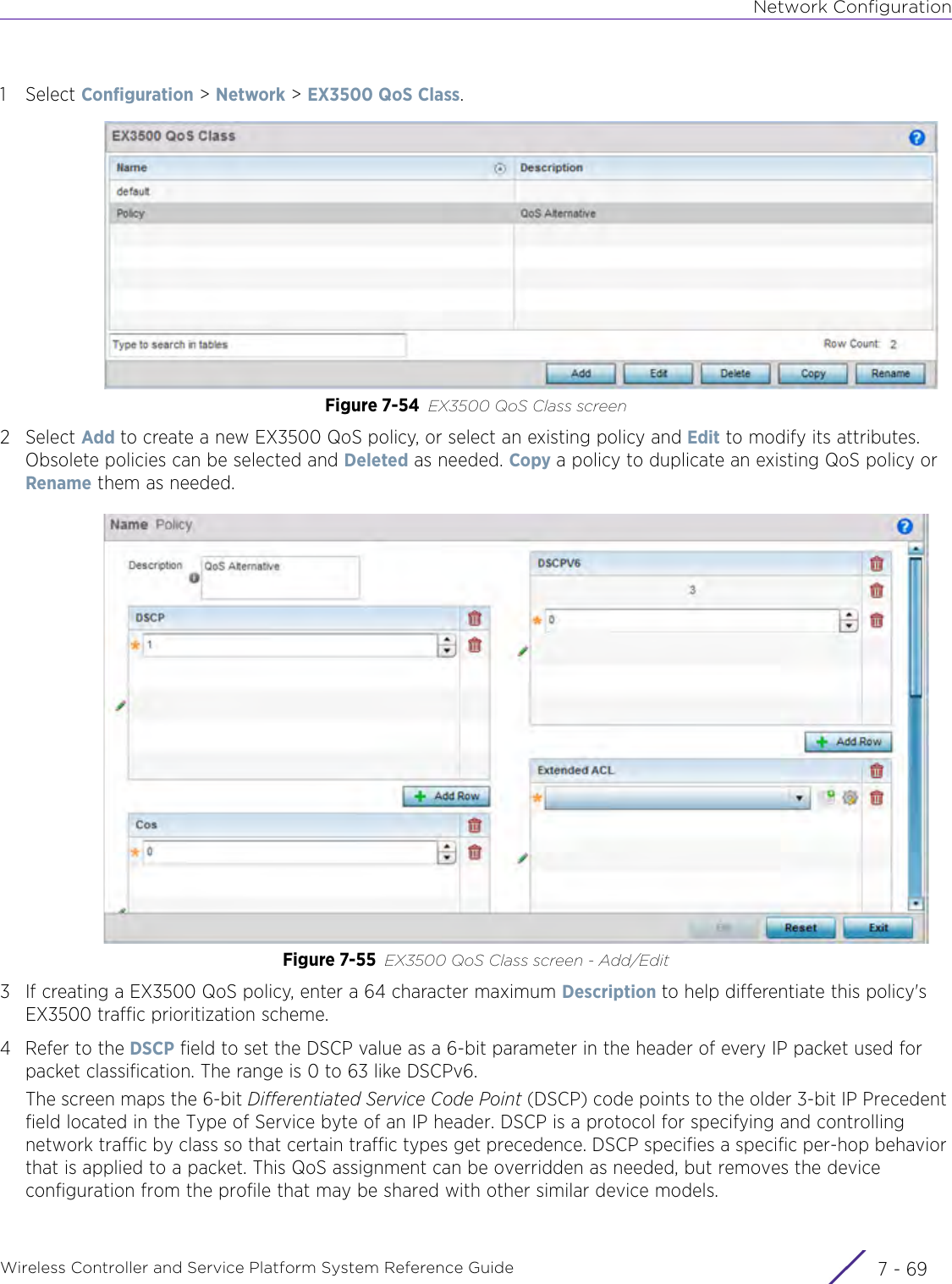 Network ConfigurationWireless Controller and Service Platform System Reference Guide 7 - 691Select Configuration &gt; Network &gt; EX3500 QoS Class.Figure 7-54 EX3500 QoS Class screen 2Select Add to create a new EX3500 QoS policy, or select an existing policy and Edit to modify its attributes. Obsolete policies can be selected and Deleted as needed. Copy a policy to duplicate an existing QoS policy or Rename them as needed.Figure 7-55 EX3500 QoS Class screen - Add/Edit3 If creating a EX3500 QoS policy, enter a 64 character maximum Description to help differentiate this policy&apos;s EX3500 traffic prioritization scheme.4 Refer to the DSCP field to set the DSCP value as a 6-bit parameter in the header of every IP packet used for packet classification. The range is 0 to 63 like DSCPv6. The screen maps the 6-bit Differentiated Service Code Point (DSCP) code points to the older 3-bit IP Precedent field located in the Type of Service byte of an IP header. DSCP is a protocol for specifying and controlling network traffic by class so that certain traffic types get precedence. DSCP specifies a specific per-hop behavior that is applied to a packet. This QoS assignment can be overridden as needed, but removes the device configuration from the profile that may be shared with other similar device models.