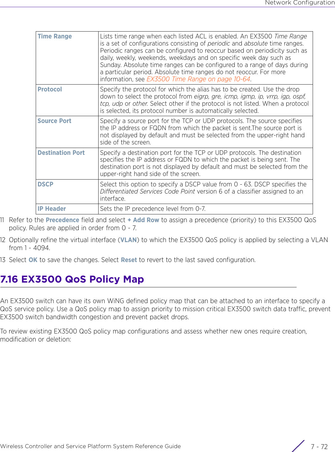 Network ConfigurationWireless Controller and Service Platform System Reference Guide  7 - 7211 Refer to the Precedence field and select + Add Row to assign a precedence (priority) to this EX3500 QoS policy. Rules are applied in order from 0 - 7.12 Optionally refine the virtual interface (VLAN) to which the EX3500 QoS policy is applied by selecting a VLAN from 1 - 4094.13 Select OK to save the changes. Select Reset to revert to the last saved configuration.7.16 EX3500 QoS Policy MapAn EX3500 switch can have its own WiNG defined policy map that can be attached to an interface to specify a QoS service policy. Use a QoS policy map to assign priority to mission critical EX3500 switch data traffic, prevent EX3500 switch bandwidth congestion and prevent packet drops. To review existing EX3500 QoS policy map configurations and assess whether new ones require creation, modification or deletion: Time Range Lists time range when each listed ACL is enabled. An EX3500 Time Range is a set of configurations consisting of periodic and absolute time ranges. Periodic ranges can be configured to reoccur based on periodicity such as daily, weekly, weekends, weekdays and on specific week day such as Sunday. Absolute time ranges can be configured to a range of days during a particular period. Absolute time ranges do not reoccur. For more information, see EX3500 Time Range on page 10-64.Protocol Specify the protocol for which the alias has to be created. Use the drop down to select the protocol from eigrp, gre, icmp, igmp, ip, vrrp, igp, ospf, tcp, udp or other. Select other if the protocol is not listed. When a protocol is selected, its protocol number is automatically selected.Source Port Specify a source port for the TCP or UDP protocols. The source specifies the IP address or FQDN from which the packet is sent.The source port is not displayed by default and must be selected from the upper-right hand side of the screen.Destination Port Specify a destination port for the TCP or UDP protocols. The destination specifies the IP address or FQDN to which the packet is being sent. The destination port is not displayed by default and must be selected from the upper-right hand side of the screen.DSCP Select this option to specify a DSCP value from 0 - 63. DSCP specifies the Differentiated Services Code Point version 6 of a classifier assigned to an interface.IP Header Sets the IP precedence level from 0-7.