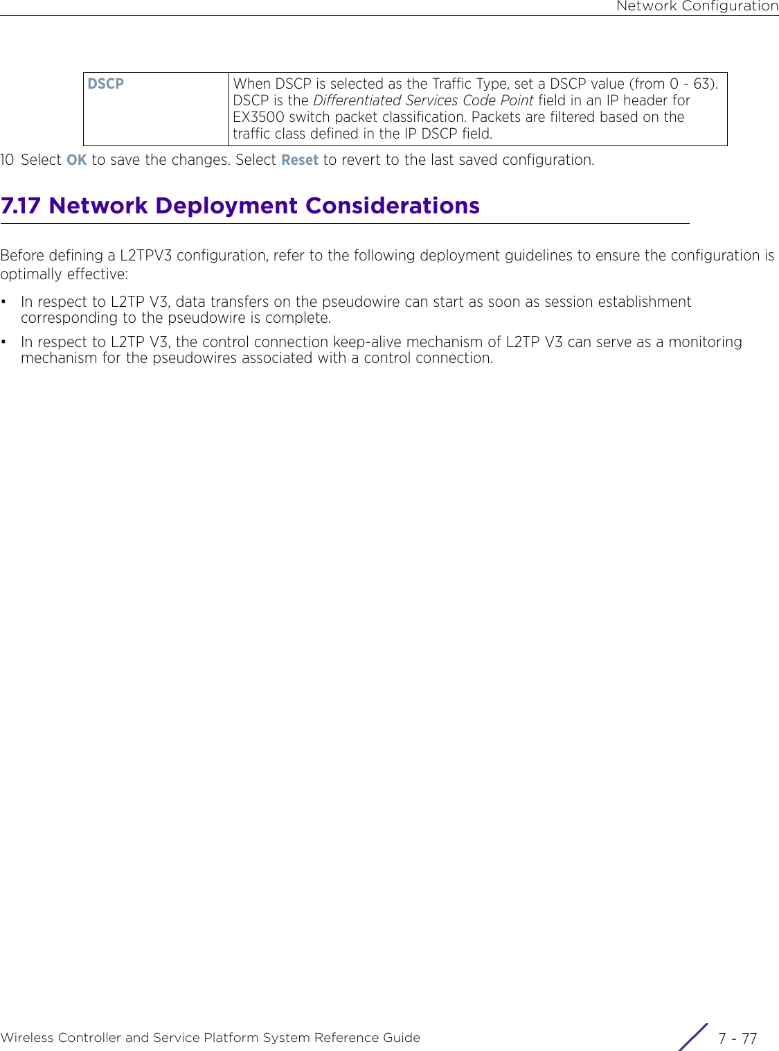 Network ConfigurationWireless Controller and Service Platform System Reference Guide 7 - 7710 Select OK to save the changes. Select Reset to revert to the last saved configuration.7.17 Network Deployment ConsiderationsBefore defining a L2TPV3 configuration, refer to the following deployment guidelines to ensure the configuration is optimally effective:• In respect to L2TP V3, data transfers on the pseudowire can start as soon as session establishment corresponding to the pseudowire is complete. • In respect to L2TP V3, the control connection keep-alive mechanism of L2TP V3 can serve as a monitoring mechanism for the pseudowires associated with a control connection.DSCP When DSCP is selected as the Traffic Type, set a DSCP value (from 0 - 63). DSCP is the Differentiated Services Code Point field in an IP header for EX3500 switch packet classification. Packets are filtered based on the traffic class defined in the IP DSCP field.