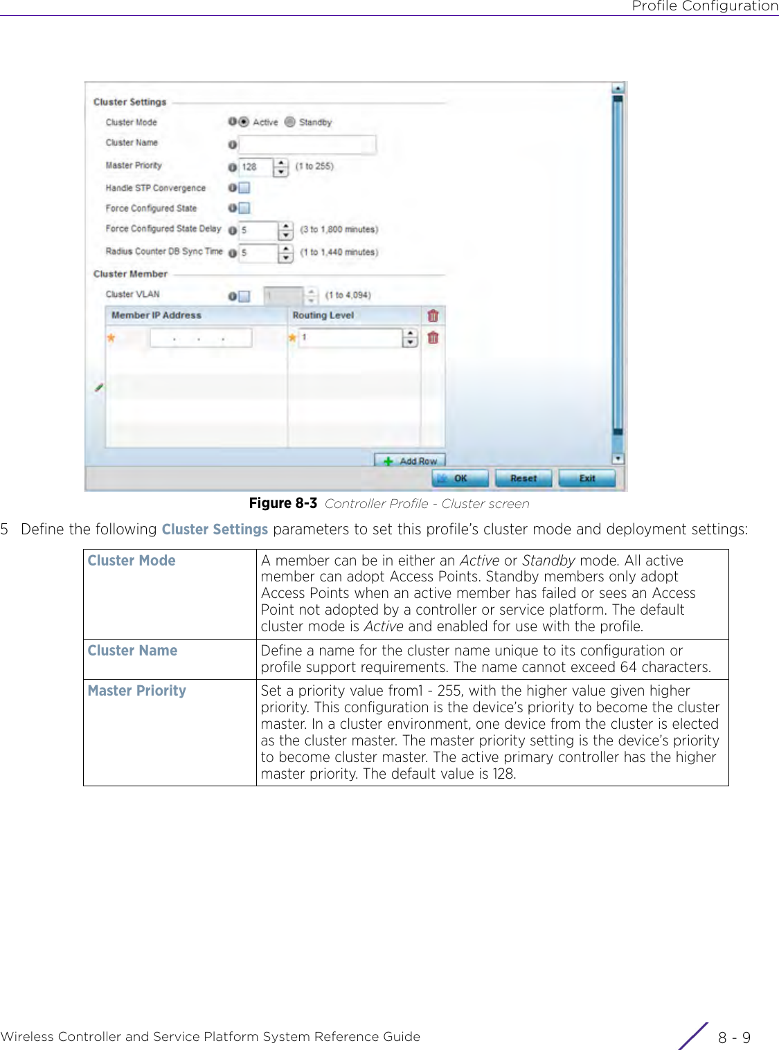 Profile ConfigurationWireless Controller and Service Platform System Reference Guide 8 - 9Figure 8-3 Controller Profile - Cluster screen5 Define the following Cluster Settings parameters to set this profile’s cluster mode and deployment settings:Cluster Mode A member can be in either an Active or Standby mode. All active member can adopt Access Points. Standby members only adopt Access Points when an active member has failed or sees an Access Point not adopted by a controller or service platform. The default cluster mode is Active and enabled for use with the profile.Cluster Name Define a name for the cluster name unique to its configuration or profile support requirements. The name cannot exceed 64 characters.Master Priority Set a priority value from1 - 255, with the higher value given higher priority. This configuration is the device’s priority to become the cluster master. In a cluster environment, one device from the cluster is elected as the cluster master. The master priority setting is the device’s priority to become cluster master. The active primary controller has the higher master priority. The default value is 128.