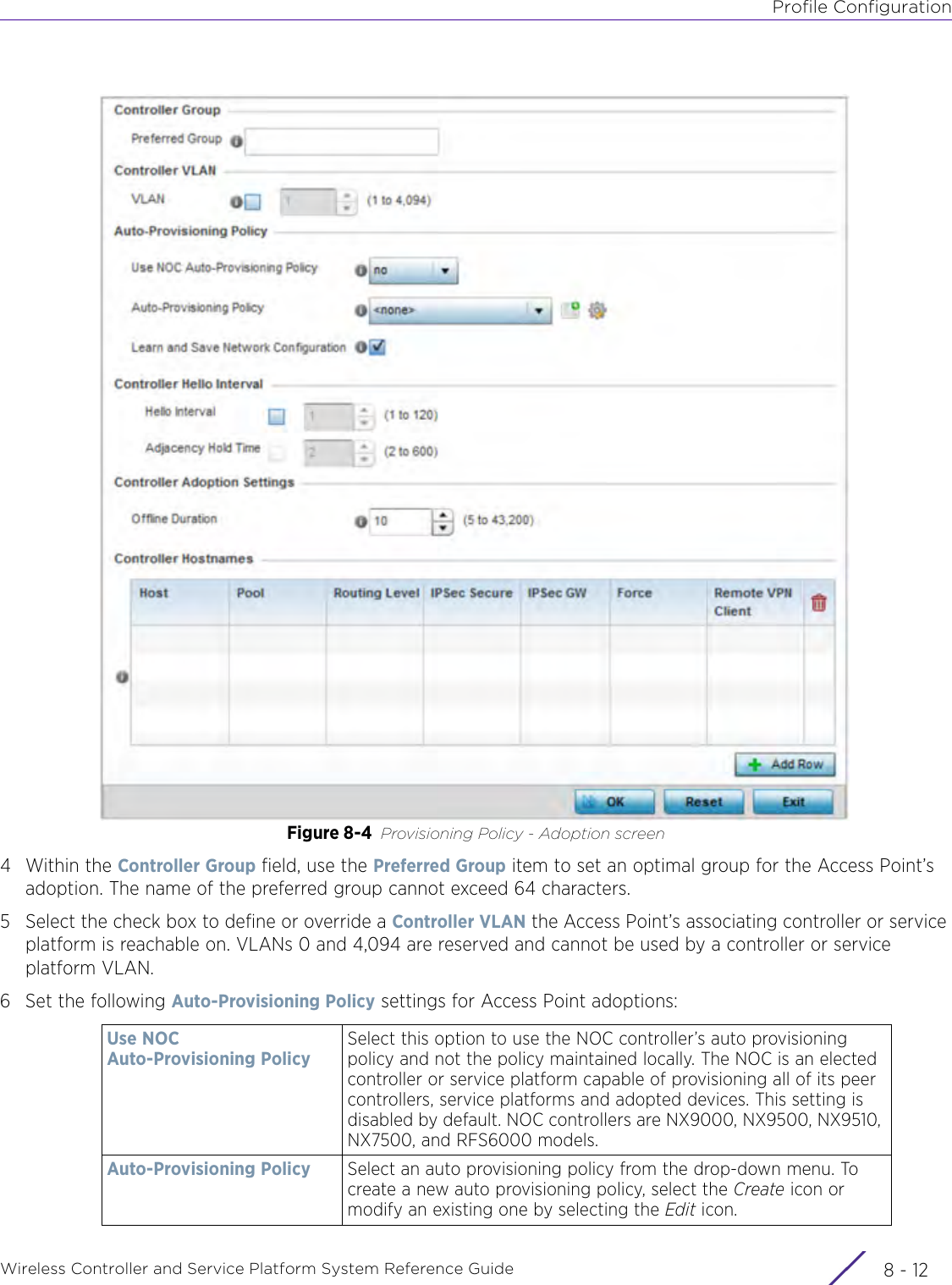 Profile ConfigurationWireless Controller and Service Platform System Reference Guide  8 - 12Figure 8-4 Provisioning Policy - Adoption screen4Within the Controller Group field, use the Preferred Group item to set an optimal group for the Access Point’s adoption. The name of the preferred group cannot exceed 64 characters.5 Select the check box to define or override a Controller VLAN the Access Point’s associating controller or service platform is reachable on. VLANs 0 and 4,094 are reserved and cannot be used by a controller or service platform VLAN.6 Set the following Auto-Provisioning Policy settings for Access Point adoptions:Use NOC Auto-Provisioning PolicySelect this option to use the NOC controller’s auto provisioning policy and not the policy maintained locally. The NOC is an elected controller or service platform capable of provisioning all of its peer controllers, service platforms and adopted devices. This setting is disabled by default. NOC controllers are NX9000, NX9500, NX9510, NX7500, and RFS6000 models.Auto-Provisioning Policy Select an auto provisioning policy from the drop-down menu. To create a new auto provisioning policy, select the Create icon or modify an existing one by selecting the Edit icon.