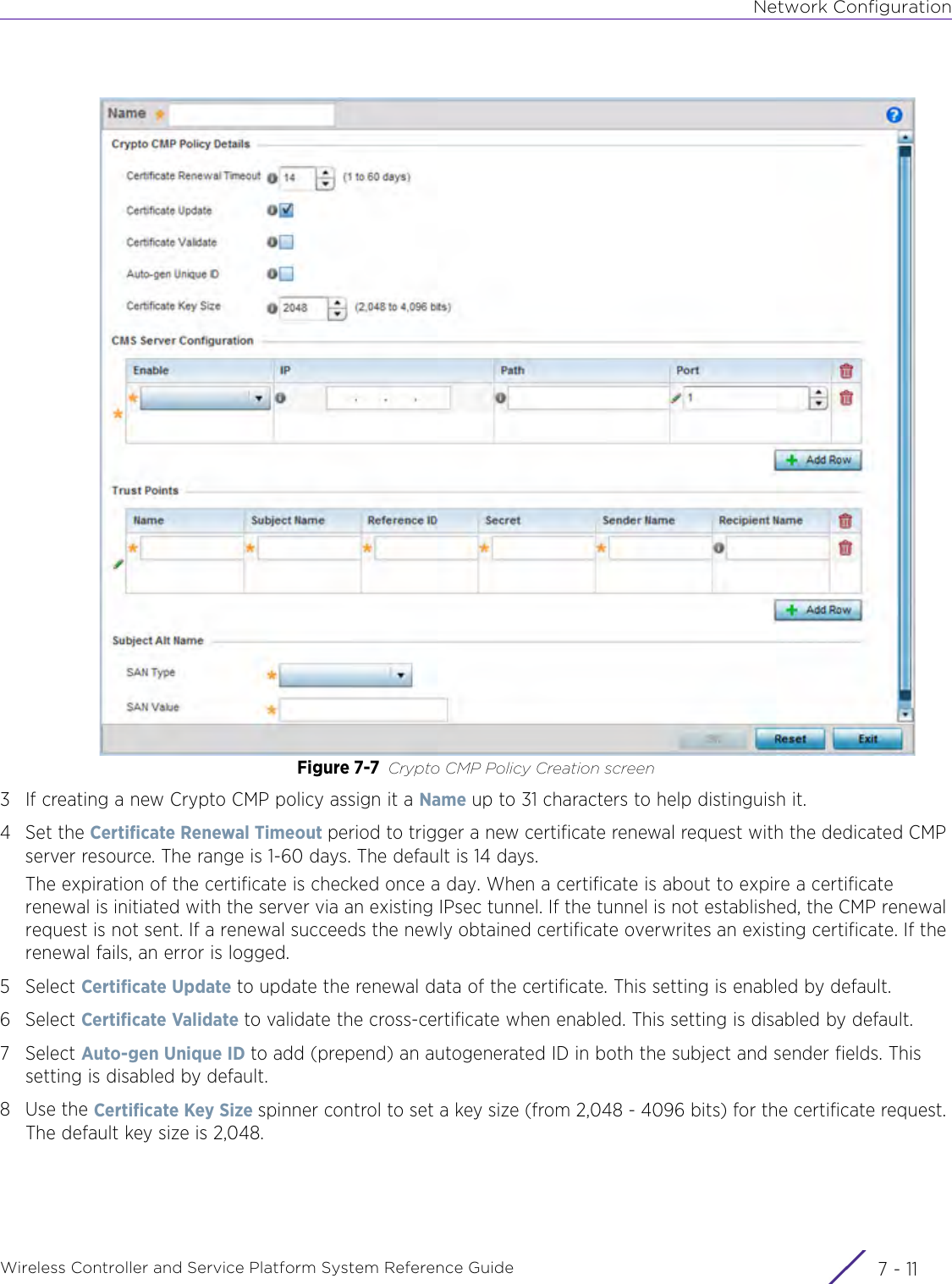 Network ConfigurationWireless Controller and Service Platform System Reference Guide 7 - 11Figure 7-7 Crypto CMP Policy Creation screen3 If creating a new Crypto CMP policy assign it a Name up to 31 characters to help distinguish it.4 Set the Certificate Renewal Timeout period to trigger a new certificate renewal request with the dedicated CMP server resource. The range is 1-60 days. The default is 14 days.The expiration of the certificate is checked once a day. When a certificate is about to expire a certificate renewal is initiated with the server via an existing IPsec tunnel. If the tunnel is not established, the CMP renewal request is not sent. If a renewal succeeds the newly obtained certificate overwrites an existing certificate. If the renewal fails, an error is logged.5Select Certificate Update to update the renewal data of the certificate. This setting is enabled by default.6Select Certificate Validate to validate the cross-certificate when enabled. This setting is disabled by default.7Select Auto-gen Unique ID to add (prepend) an autogenerated ID in both the subject and sender fields. This setting is disabled by default.8Use the Certificate Key Size spinner control to set a key size (from 2,048 - 4096 bits) for the certificate request. The default key size is 2,048. 
