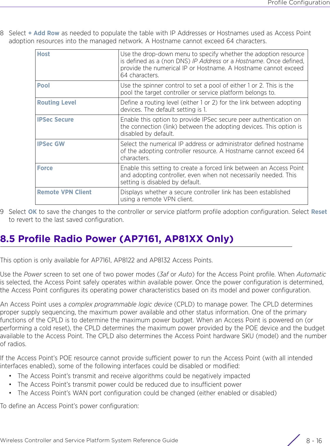 Profile ConfigurationWireless Controller and Service Platform System Reference Guide  8 - 168Select + Add Row as needed to populate the table with IP Addresses or Hostnames used as Access Point adoption resources into the managed network. A Hostname cannot exceed 64 characters.9Select OK to save the changes to the controller or service platform profile adoption configuration. Select Reset to revert to the last saved configuration.8.5 Profile Radio Power (AP7161, AP81XX Only)This option is only available for AP7161, AP8122 and AP8132 Access Points.Use the Power screen to set one of two power modes (3af or Auto) for the Access Point profile. When Automatic is selected, the Access Point safely operates within available power. Once the power configuration is determined, the Access Point configures its operating power characteristics based on its model and power configuration.An Access Point uses a complex programmable logic device (CPLD) to manage power. The CPLD determines proper supply sequencing, the maximum power available and other status information. One of the primary functions of the CPLD is to determine the maximum power budget. When an Access Point is powered on (or performing a cold reset), the CPLD determines the maximum power provided by the POE device and the budget available to the Access Point. The CPLD also determines the Access Point hardware SKU (model) and the number of radios. If the Access Point’s POE resource cannot provide sufficient power to run the Access Point (with all intended interfaces enabled), some of the following interfaces could be disabled or modified:• The Access Point’s transmit and receive algorithms could be negatively impacted• The Access Point’s transmit power could be reduced due to insufficient power• The Access Point’s WAN port configuration could be changed (either enabled or disabled)To define an Access Point’s power configuration:Host Use the drop-down menu to specify whether the adoption resource is defined as a (non DNS) IP Address or a Hostname. Once defined, provide the numerical IP or Hostname. A Hostname cannot exceed 64 characters.Pool Use the spinner control to set a pool of either 1 or 2. This is the pool the target controller or service platform belongs to.Routing Level Define a routing level (either 1 or 2) for the link between adopting devices. The default setting is 1.IPSec Secure Enable this option to provide IPSec secure peer authentication on the connection (link) between the adopting devices. This option is disabled by default.IPSec GW Select the numerical IP address or administrator defined hostname of the adopting controller resource. A Hostname cannot exceed 64 characters.Force Enable this setting to create a forced link between an Access Point and adopting controller, even when not necessarily needed. This setting is disabled by default.Remote VPN Client Displays whether a secure controller link has been established using a remote VPN client.