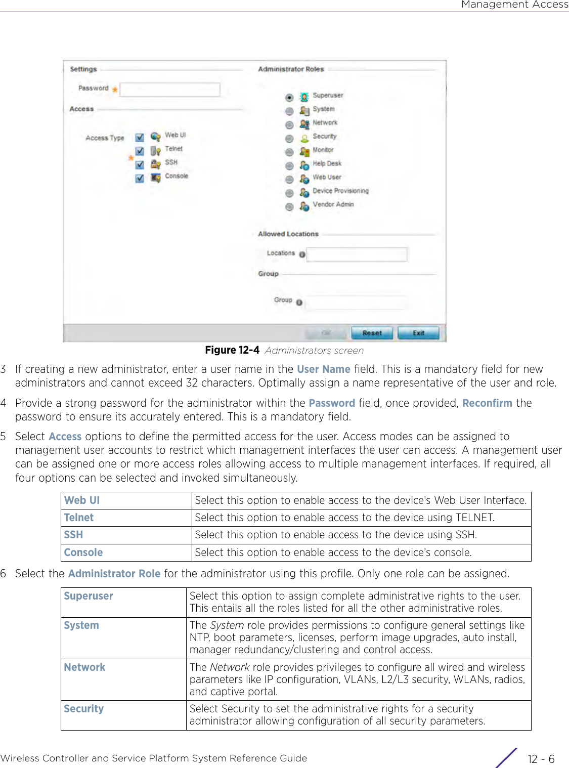 Management AccessWireless Controller and Service Platform System Reference Guide  12 - 6Figure 12-4 Administrators screen3 If creating a new administrator, enter a user name in the User Name field. This is a mandatory field for new administrators and cannot exceed 32 characters. Optimally assign a name representative of the user and role. 4 Provide a strong password for the administrator within the Password field, once provided, Reconfirm the password to ensure its accurately entered. This is a mandatory field.5Select Access options to define the permitted access for the user. Access modes can be assigned to management user accounts to restrict which management interfaces the user can access. A management user can be assigned one or more access roles allowing access to multiple management interfaces. If required, all four options can be selected and invoked simultaneously.6 Select the Administrator Role for the administrator using this profile. Only one role can be assigned. Web UI Select this option to enable access to the device’s Web User Interface.Telnet Select this option to enable access to the device using TELNET.SSH Select this option to enable access to the device using SSH.Console Select this option to enable access to the device’s console.Superuser Select this option to assign complete administrative rights to the user. This entails all the roles listed for all the other administrative roles.System The System role provides permissions to configure general settings like NTP, boot parameters, licenses, perform image upgrades, auto install, manager redundancy/clustering and control access. Network The Network role provides privileges to configure all wired and wireless parameters like IP configuration, VLANs, L2/L3 security, WLANs, radios, and captive portal.Security Select Security to set the administrative rights for a security administrator allowing configuration of all security parameters.