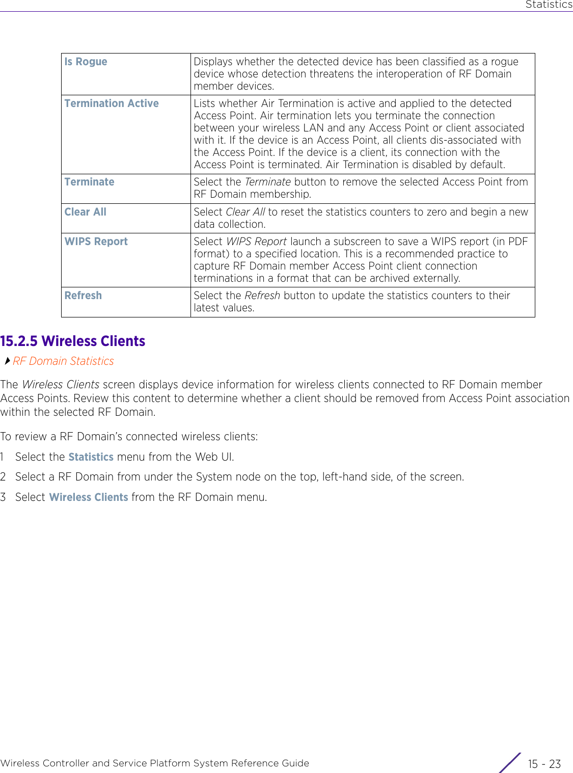 StatisticsWireless Controller and Service Platform System Reference Guide 15 - 2315.2.5 Wireless ClientsRF Domain StatisticsThe Wireless Clients screen displays device information for wireless clients connected to RF Domain member Access Points. Review this content to determine whether a client should be removed from Access Point association within the selected RF Domain.To review a RF Domain’s connected wireless clients:1 Select the Statistics menu from the Web UI.2 Select a RF Domain from under the System node on the top, left-hand side, of the screen.3Select Wireless Clients from the RF Domain menu.Is Rogue Displays whether the detected device has been classified as a rogue device whose detection threatens the interoperation of RF Domain member devices.Termination Active Lists whether Air Termination is active and applied to the detected Access Point. Air termination lets you terminate the connection between your wireless LAN and any Access Point or client associated with it. If the device is an Access Point, all clients dis-associated with the Access Point. If the device is a client, its connection with the Access Point is terminated. Air Termination is disabled by default.Terminate Select the Terminate  button to remove the selected Access Point from RF Domain membership.Clear All Select Clear All to reset the statistics counters to zero and begin a new data collection.WIPS Report Select WIPS Report launch a subscreen to save a WIPS report (in PDF format) to a specified location. This is a recommended practice to capture RF Domain member Access Point client connection terminations in a format that can be archived externally.Refresh Select the Refresh button to update the statistics counters to their latest values.