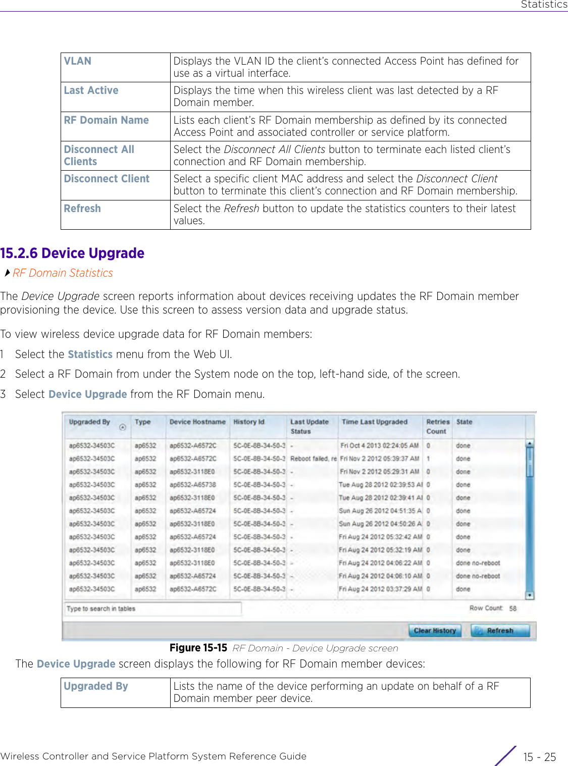 StatisticsWireless Controller and Service Platform System Reference Guide 15 - 2515.2.6 Device UpgradeRF Domain StatisticsThe Device Upgrade screen reports information about devices receiving updates the RF Domain member provisioning the device. Use this screen to assess version data and upgrade status.To view wireless device upgrade data for RF Domain members:1 Select the Statistics menu from the Web UI.2 Select a RF Domain from under the System node on the top, left-hand side, of the screen.3Select Device Upgrade from the RF Domain menu.Figure 15-15 RF Domain - Device Upgrade screenThe Device Upgrade screen displays the following for RF Domain member devices:VLAN Displays the VLAN ID the client’s connected Access Point has defined for use as a virtual interface.Last Active Displays the time when this wireless client was last detected by a RF Domain member.RF Domain Name Lists each client’s RF Domain membership as defined by its connected Access Point and associated controller or service platform.Disconnect All ClientsSelect the Disconnect All Clients button to terminate each listed client’s connection and RF Domain membership.Disconnect Client Select a specific client MAC address and select the Disconnect Client button to terminate this client’s connection and RF Domain membership.Refresh Select the Refresh button to update the statistics counters to their latest values.Upgraded By Lists the name of the device performing an update on behalf of a RF Domain member peer device.