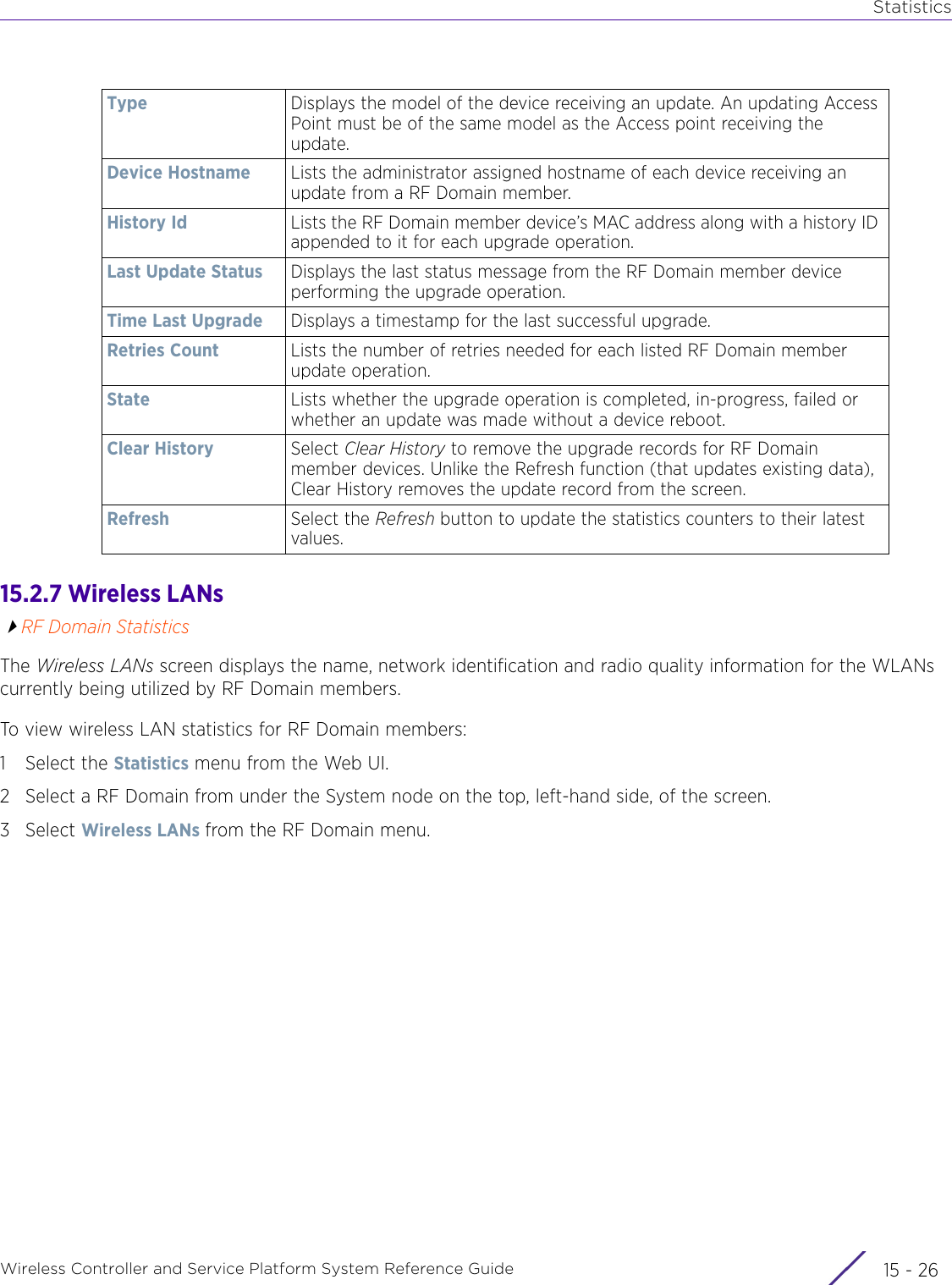 StatisticsWireless Controller and Service Platform System Reference Guide  15 - 2615.2.7 Wireless LANsRF Domain StatisticsThe Wireless LANs screen displays the name, network identification and radio quality information for the WLANs currently being utilized by RF Domain members. To view wireless LAN statistics for RF Domain members:1 Select the Statistics menu from the Web UI.2 Select a RF Domain from under the System node on the top, left-hand side, of the screen.3Select Wireless LANs from the RF Domain menu.Type Displays the model of the device receiving an update. An updating Access Point must be of the same model as the Access point receiving the update.Device Hostname Lists the administrator assigned hostname of each device receiving an update from a RF Domain member.History Id Lists the RF Domain member device’s MAC address along with a history ID appended to it for each upgrade operation.Last Update Status Displays the last status message from the RF Domain member device performing the upgrade operation.Time Last Upgrade Displays a timestamp for the last successful upgrade.Retries Count  Lists the number of retries needed for each listed RF Domain member update operation.State Lists whether the upgrade operation is completed, in-progress, failed or whether an update was made without a device reboot.Clear History Select Clear History to remove the upgrade records for RF Domain member devices. Unlike the Refresh function (that updates existing data), Clear History removes the update record from the screen.Refresh Select the Refresh button to update the statistics counters to their latest values.