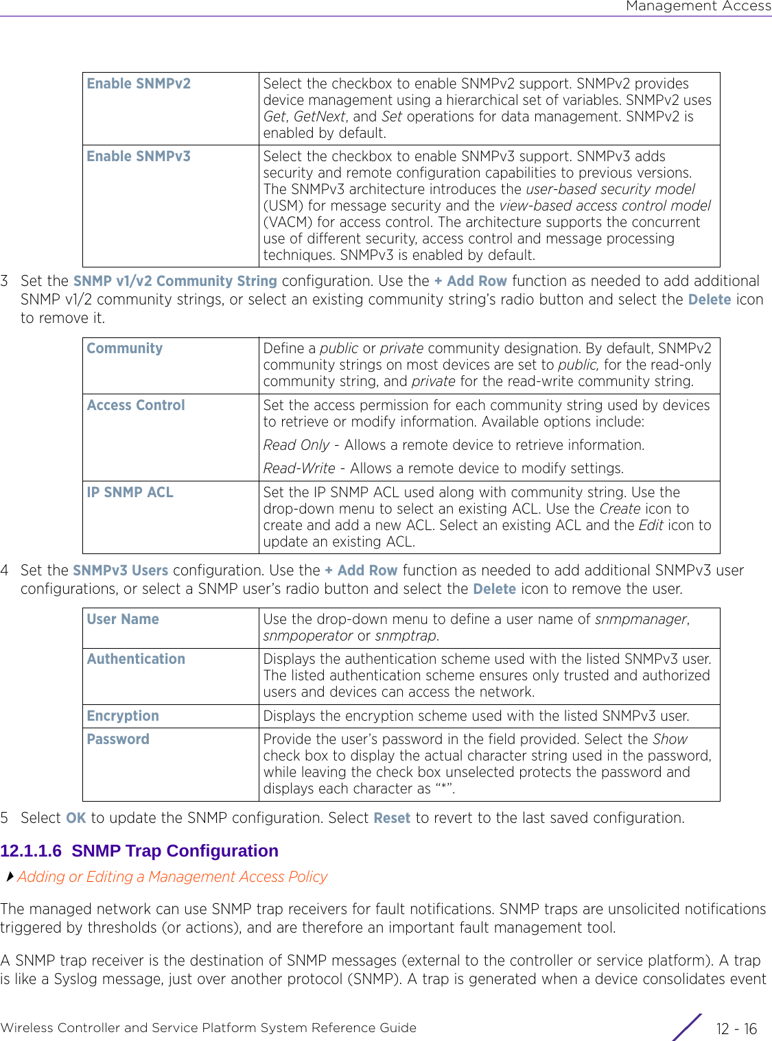 Management AccessWireless Controller and Service Platform System Reference Guide  12 - 163Set the SNMP v1/v2 Community String configuration. Use the + Add Row function as needed to add additional SNMP v1/2 community strings, or select an existing community string’s radio button and select the Delete icon to remove it.4Set the SNMPv3 Users configuration. Use the + Add Row function as needed to add additional SNMPv3 user configurations, or select a SNMP user’s radio button and select the Delete icon to remove the user.5Select OK to update the SNMP configuration. Select Reset to revert to the last saved configuration.12.1.1.6  SNMP Trap ConfigurationAdding or Editing a Management Access PolicyThe managed network can use SNMP trap receivers for fault notifications. SNMP traps are unsolicited notifications triggered by thresholds (or actions), and are therefore an important fault management tool. A SNMP trap receiver is the destination of SNMP messages (external to the controller or service platform). A trap is like a Syslog message, just over another protocol (SNMP). A trap is generated when a device consolidates event Enable SNMPv2 Select the checkbox to enable SNMPv2 support. SNMPv2 provides device management using a hierarchical set of variables. SNMPv2 uses Get, GetNext, and Set operations for data management. SNMPv2 is enabled by default.Enable SNMPv3 Select the checkbox to enable SNMPv3 support. SNMPv3 adds security and remote configuration capabilities to previous versions. The SNMPv3 architecture introduces the user-based security model (USM) for message security and the view-based access control model (VACM) for access control. The architecture supports the concurrent use of different security, access control and message processing techniques. SNMPv3 is enabled by default.Community Define a public or private community designation. By default, SNMPv2 community strings on most devices are set to public, for the read-only community string, and private for the read-write community string. Access Control Set the access permission for each community string used by devices to retrieve or modify information. Available options include:Read Only - Allows a remote device to retrieve information. Read-Write - Allows a remote device to modify settings.IP SNMP ACL Set the IP SNMP ACL used along with community string. Use the drop-down menu to select an existing ACL. Use the Create icon to create and add a new ACL. Select an existing ACL and the Edit icon to update an existing ACL.User Name Use the drop-down menu to define a user name of snmpmanager, snmpoperator or snmptrap.Authentication Displays the authentication scheme used with the listed SNMPv3 user. The listed authentication scheme ensures only trusted and authorized users and devices can access the network.Encryption Displays the encryption scheme used with the listed SNMPv3 user. Password Provide the user’s password in the field provided. Select the Show check box to display the actual character string used in the password, while leaving the check box unselected protects the password and displays each character as “*”. 