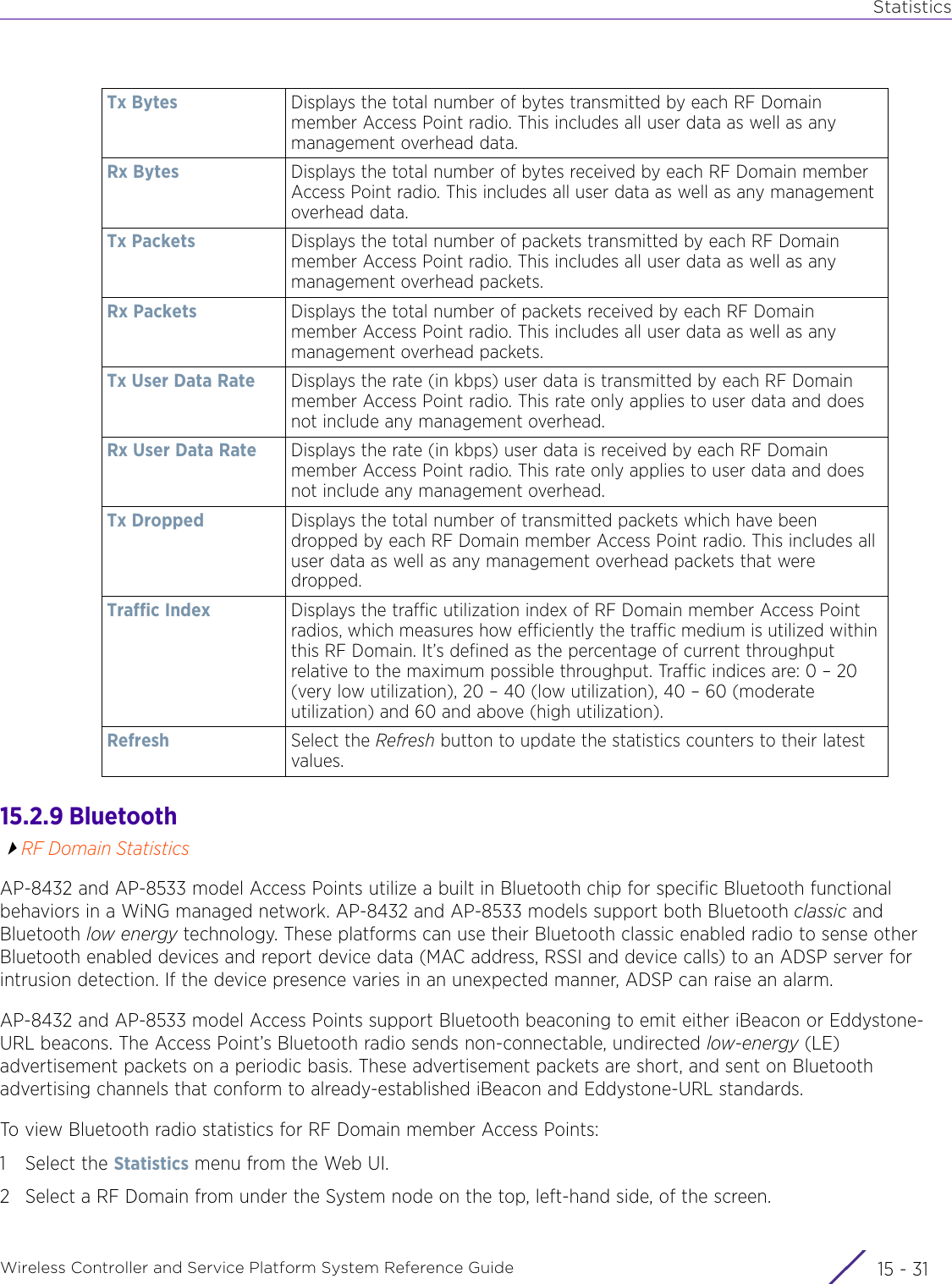 StatisticsWireless Controller and Service Platform System Reference Guide 15 - 3115.2.9 BluetoothRF Domain StatisticsAP-8432 and AP-8533 model Access Points utilize a built in Bluetooth chip for specific Bluetooth functional behaviors in a WiNG managed network. AP-8432 and AP-8533 models support both Bluetooth classic and Bluetooth low energy technology. These platforms can use their Bluetooth classic enabled radio to sense other Bluetooth enabled devices and report device data (MAC address, RSSI and device calls) to an ADSP server for intrusion detection. If the device presence varies in an unexpected manner, ADSP can raise an alarm. AP-8432 and AP-8533 model Access Points support Bluetooth beaconing to emit either iBeacon or Eddystone-URL beacons. The Access Point’s Bluetooth radio sends non-connectable, undirected low-energy (LE) advertisement packets on a periodic basis. These advertisement packets are short, and sent on Bluetooth advertising channels that conform to already-established iBeacon and Eddystone-URL standards. To view Bluetooth radio statistics for RF Domain member Access Points:1 Select the Statistics menu from the Web UI.2 Select a RF Domain from under the System node on the top, left-hand side, of the screen.Tx Bytes Displays the total number of bytes transmitted by each RF Domain member Access Point radio. This includes all user data as well as any management overhead data. Rx Bytes Displays the total number of bytes received by each RF Domain member Access Point radio. This includes all user data as well as any management overhead data. Tx Packets Displays the total number of packets transmitted by each RF Domain member Access Point radio. This includes all user data as well as any management overhead packets. Rx Packets Displays the total number of packets received by each RF Domain member Access Point radio. This includes all user data as well as any management overhead packets. Tx User Data Rate Displays the rate (in kbps) user data is transmitted by each RF Domain member Access Point radio. This rate only applies to user data and does not include any management overhead. Rx User Data Rate Displays the rate (in kbps) user data is received by each RF Domain member Access Point radio. This rate only applies to user data and does not include any management overhead. Tx Dropped Displays the total number of transmitted packets which have been dropped by each RF Domain member Access Point radio. This includes all user data as well as any management overhead packets that were dropped. Traffic Index Displays the traffic utilization index of RF Domain member Access Point radios, which measures how efficiently the traffic medium is utilized within this RF Domain. It’s defined as the percentage of current throughput relative to the maximum possible throughput. Traffic indices are: 0 – 20 (very low utilization), 20 – 40 (low utilization), 40 – 60 (moderate utilization) and 60 and above (high utilization). Refresh Select the Refresh button to update the statistics counters to their latest values.