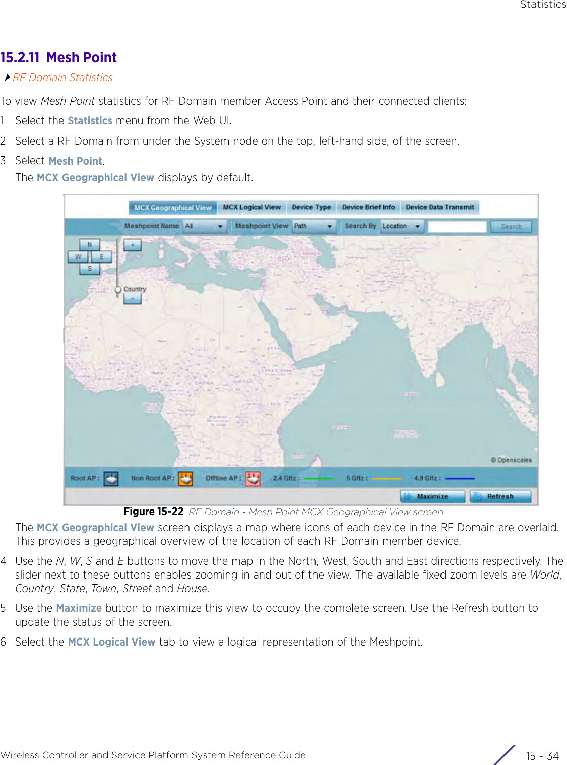 StatisticsWireless Controller and Service Platform System Reference Guide  15 - 3415.2.11  Mesh PointRF Domain StatisticsTo view Mesh Point statistics for RF Domain member Access Point and their connected clients:1 Select the Statistics menu from the Web UI.2 Select a RF Domain from under the System node on the top, left-hand side, of the screen.3Select Mesh Point.The MCX Geographical View displays by default.Figure 15-22 RF Domain - Mesh Point MCX Geographical View screen The MCX Geographical View screen displays a map where icons of each device in the RF Domain are overlaid. This provides a geographical overview of the location of each RF Domain member device.4Use the N, W, S and E buttons to move the map in the North, West, South and East directions respectively. The slider next to these buttons enables zooming in and out of the view. The available fixed zoom levels are World, Country, State, Town, Street and House.5Use the Maximize button to maximize this view to occupy the complete screen. Use the Refresh button to update the status of the screen.6 Select the MCX Logical View tab to view a logical representation of the Meshpoint.