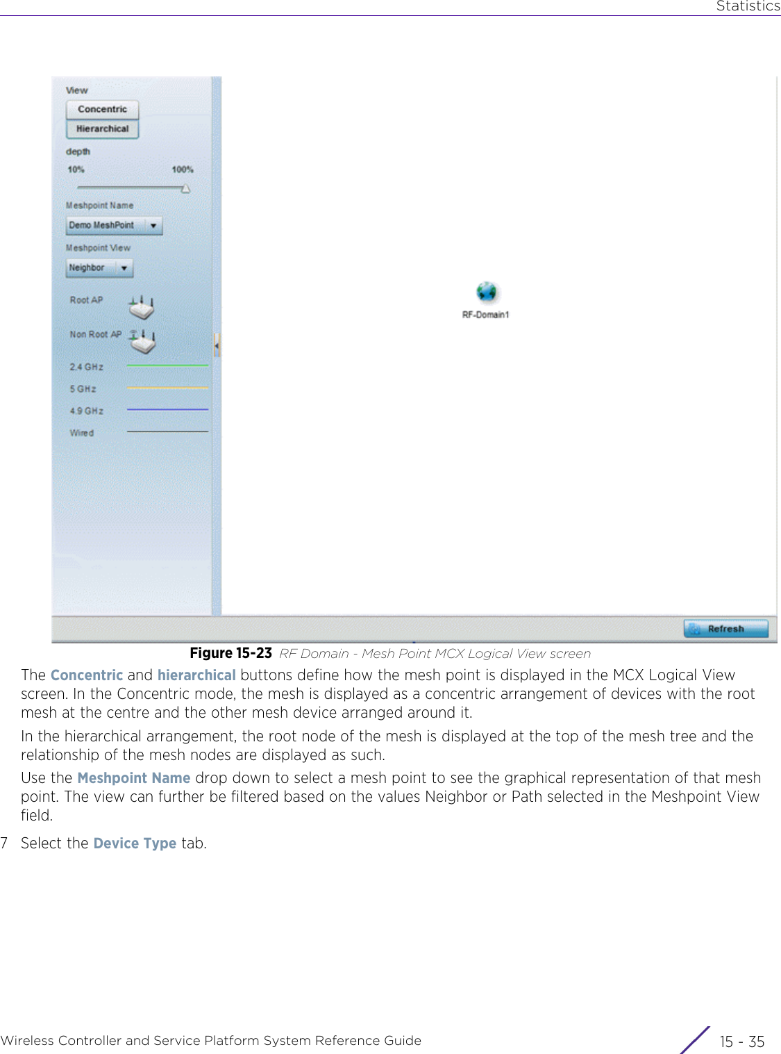 StatisticsWireless Controller and Service Platform System Reference Guide 15 - 35Figure 15-23 RF Domain - Mesh Point MCX Logical View screen The Concentric and hierarchical buttons define how the mesh point is displayed in the MCX Logical View screen. In the Concentric mode, the mesh is displayed as a concentric arrangement of devices with the root mesh at the centre and the other mesh device arranged around it.In the hierarchical arrangement, the root node of the mesh is displayed at the top of the mesh tree and the relationship of the mesh nodes are displayed as such.Use the Meshpoint Name drop down to select a mesh point to see the graphical representation of that mesh point. The view can further be filtered based on the values Neighbor or Path selected in the Meshpoint View field.7 Select the Device Type tab.