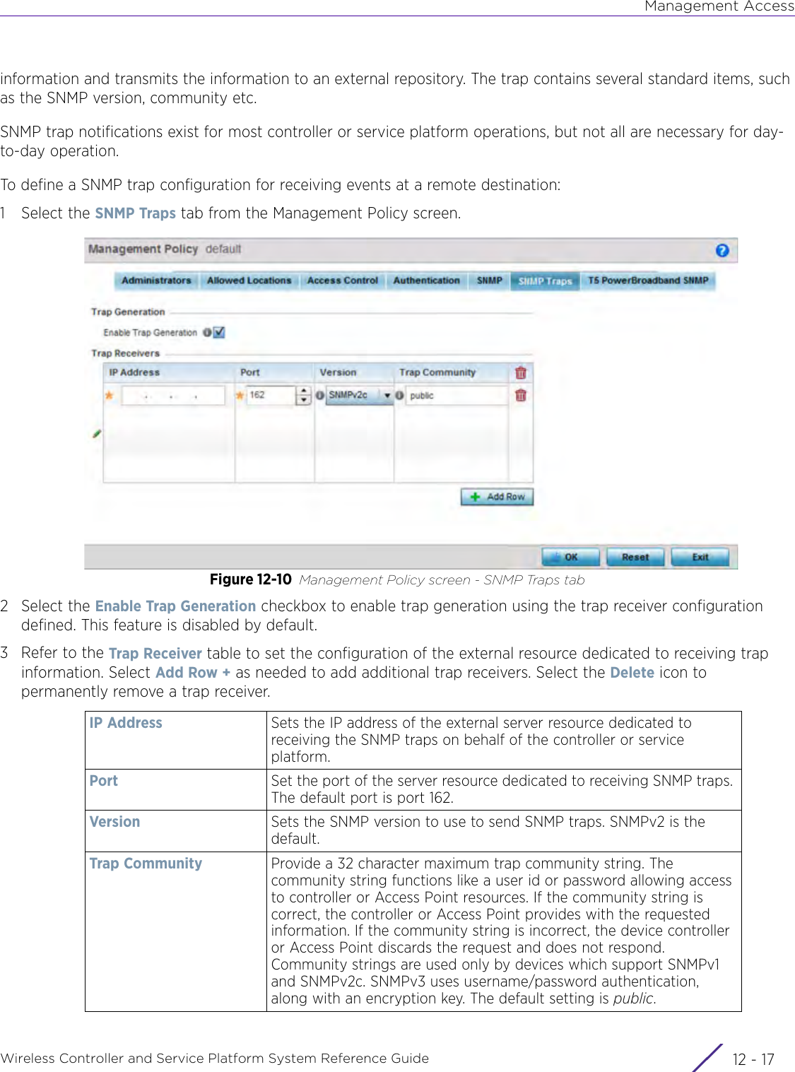 Management AccessWireless Controller and Service Platform System Reference Guide 12 - 17information and transmits the information to an external repository. The trap contains several standard items, such as the SNMP version, community etc.SNMP trap notifications exist for most controller or service platform operations, but not all are necessary for day-to-day operation. To define a SNMP trap configuration for receiving events at a remote destination:1 Select the SNMP Traps tab from the Management Policy screen.Figure 12-10 Management Policy screen - SNMP Traps tab2 Select the Enable Trap Generation checkbox to enable trap generation using the trap receiver configuration defined. This feature is disabled by default.3 Refer to the Trap Receiver table to set the configuration of the external resource dedicated to receiving trap information. Select Add Row + as needed to add additional trap receivers. Select the Delete icon to permanently remove a trap receiver. IP Address Sets the IP address of the external server resource dedicated to receiving the SNMP traps on behalf of the controller or service platform.Port Set the port of the server resource dedicated to receiving SNMP traps. The default port is port 162.Version Sets the SNMP version to use to send SNMP traps. SNMPv2 is the default. Trap Community Provide a 32 character maximum trap community string. The community string functions like a user id or password allowing access to controller or Access Point resources. If the community string is correct, the controller or Access Point provides with the requested information. If the community string is incorrect, the device controller or Access Point discards the request and does not respond. Community strings are used only by devices which support SNMPv1 and SNMPv2c. SNMPv3 uses username/password authentication, along with an encryption key. The default setting is public. 