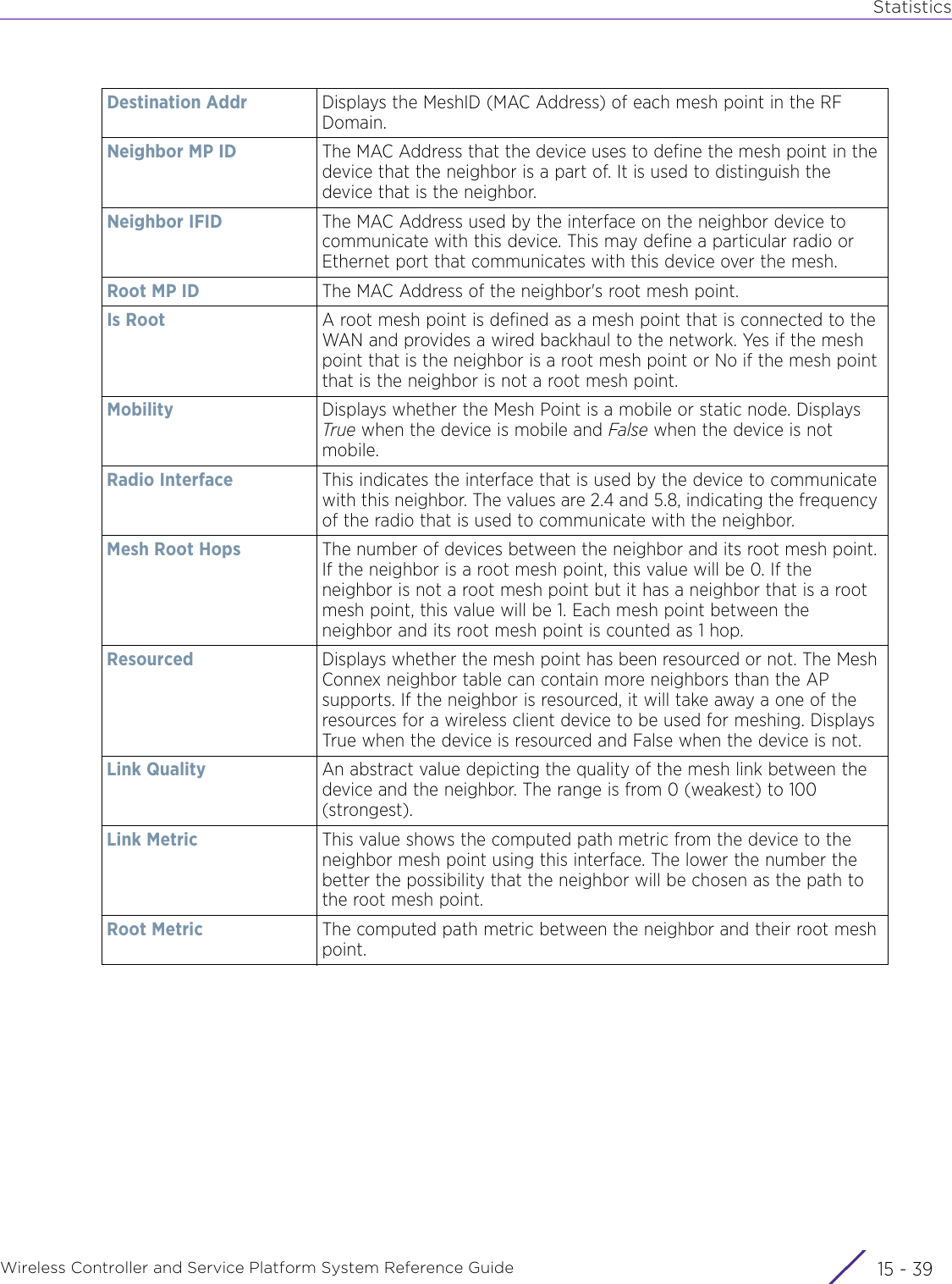 StatisticsWireless Controller and Service Platform System Reference Guide 15 - 39Destination Addr Displays the MeshID (MAC Address) of each mesh point in the RF Domain.Neighbor MP ID The MAC Address that the device uses to define the mesh point in the device that the neighbor is a part of. It is used to distinguish the device that is the neighbor.Neighbor IFID The MAC Address used by the interface on the neighbor device to communicate with this device. This may define a particular radio or Ethernet port that communicates with this device over the mesh.Root MP ID The MAC Address of the neighbor&apos;s root mesh point.Is Root A root mesh point is defined as a mesh point that is connected to the WAN and provides a wired backhaul to the network. Yes if the mesh point that is the neighbor is a root mesh point or No if the mesh point that is the neighbor is not a root mesh point.Mobility Displays whether the Mesh Point is a mobile or static node. Displays True when the device is mobile and False when the device is not mobile.Radio Interface This indicates the interface that is used by the device to communicate with this neighbor. The values are 2.4 and 5.8, indicating the frequency of the radio that is used to communicate with the neighbor.Mesh Root Hops The number of devices between the neighbor and its root mesh point. If the neighbor is a root mesh point, this value will be 0. If the neighbor is not a root mesh point but it has a neighbor that is a root mesh point, this value will be 1. Each mesh point between the neighbor and its root mesh point is counted as 1 hop.Resourced Displays whether the mesh point has been resourced or not. The Mesh Connex neighbor table can contain more neighbors than the AP supports. If the neighbor is resourced, it will take away a one of the resources for a wireless client device to be used for meshing. Displays True when the device is resourced and False when the device is not.Link Quality An abstract value depicting the quality of the mesh link between the device and the neighbor. The range is from 0 (weakest) to 100 (strongest).Link Metric This value shows the computed path metric from the device to the neighbor mesh point using this interface. The lower the number the better the possibility that the neighbor will be chosen as the path to the root mesh point.Root Metric The computed path metric between the neighbor and their root mesh point.