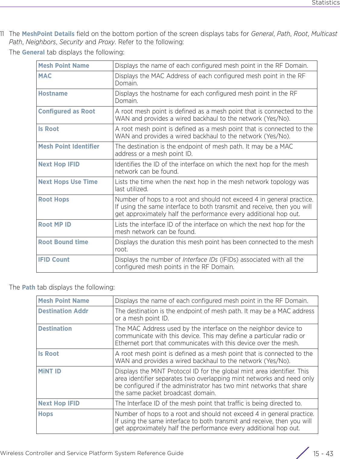 StatisticsWireless Controller and Service Platform System Reference Guide 15 - 4311 The MeshPoint Details field on the bottom portion of the screen displays tabs for General, Path, Root, Multicast Path, Neighbors, Security and Proxy. Refer to the following:The General tab displays the following:The Path tab displays the following:Mesh Point Name Displays the name of each configured mesh point in the RF Domain.MAC Displays the MAC Address of each configured mesh point in the RF Domain.Hostname Displays the hostname for each configured mesh point in the RF Domain.Configured as Root A root mesh point is defined as a mesh point that is connected to the WAN and provides a wired backhaul to the network (Yes/No).Is Root A root mesh point is defined as a mesh point that is connected to the WAN and provides a wired backhaul to the network (Yes/No).Mesh Point Identifier The destination is the endpoint of mesh path. It may be a MAC address or a mesh point ID.Next Hop IFID Identifies the ID of the interface on which the next hop for the mesh network can be found.Next Hops Use Time Lists the time when the next hop in the mesh network topology was last utilized.Root Hops Number of hops to a root and should not exceed 4 in general practice. If using the same interface to both transmit and receive, then you will get approximately half the performance every additional hop out.Root MP ID Lists the interface ID of the interface on which the next hop for the mesh network can be found.Root Bound time Displays the duration this mesh point has been connected to the mesh root.IFID Count Displays the number of Interface IDs (IFIDs) associated with all the configured mesh points in the RF Domain.Mesh Point Name Displays the name of each configured mesh point in the RF Domain.Destination Addr The destination is the endpoint of mesh path. It may be a MAC address or a mesh point ID.Destination The MAC Address used by the interface on the neighbor device to communicate with this device. This may define a particular radio or Ethernet port that communicates with this device over the mesh.Is Root A root mesh point is defined as a mesh point that is connected to the WAN and provides a wired backhaul to the network (Yes/No).MiNT ID Displays the MiNT Protocol ID for the global mint area identifier. This area identifier separates two overlapping mint networks and need only be configured if the administrator has two mint networks that share the same packet broadcast domain.Next Hop IFID The Interface ID of the mesh point that traffic is being directed to.Hops Number of hops to a root and should not exceed 4 in general practice. If using the same interface to both transmit and receive, then you will get approximately half the performance every additional hop out.