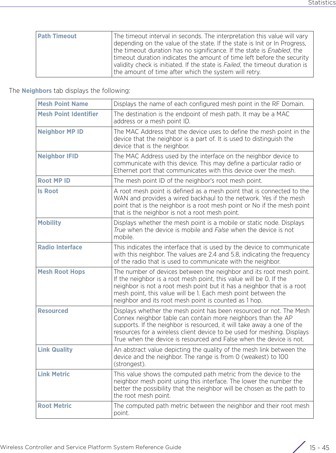 StatisticsWireless Controller and Service Platform System Reference Guide 15 - 45The Neighbors tab displays the following:Path Timeout The timeout interval in seconds. The interpretation this value will vary depending on the value of the state. If the state is Init or In Progress, the timeout duration has no significance. If the state is Enabled, the timeout duration indicates the amount of time left before the security validity check is initiated. If the state is Failed, the timeout duration is the amount of time after which the system will retry.Mesh Point Name Displays the name of each configured mesh point in the RF Domain.Mesh Point Identifier The destination is the endpoint of mesh path. It may be a MAC address or a mesh point ID.Neighbor MP ID The MAC Address that the device uses to define the mesh point in the device that the neighbor is a part of. It is used to distinguish the device that is the neighbor.Neighbor IFID The MAC Address used by the interface on the neighbor device to communicate with this device. This may define a particular radio or Ethernet port that communicates with this device over the mesh.Root MP ID The mesh point ID of the neighbor&apos;s root mesh point.Is Root A root mesh point is defined as a mesh point that is connected to the WAN and provides a wired backhaul to the network. Yes if the mesh point that is the neighbor is a root mesh point or No if the mesh point that is the neighbor is not a root mesh point.Mobility Displays whether the mesh point is a mobile or static node. Displays True when the device is mobile and False when the device is not mobile.Radio Interface This indicates the interface that is used by the device to communicate with this neighbor. The values are 2.4 and 5.8, indicating the frequency of the radio that is used to communicate with the neighbor.Mesh Root Hops The number of devices between the neighbor and its root mesh point. If the neighbor is a root mesh point, this value will be 0. If the neighbor is not a root mesh point but it has a neighbor that is a root mesh point, this value will be 1. Each mesh point between the neighbor and its root mesh point is counted as 1 hop.Resourced Displays whether the mesh point has been resourced or not. The Mesh Connex neighbor table can contain more neighbors than the AP supports. If the neighbor is resourced, it will take away a one of the resources for a wireless client device to be used for meshing. Displays True when the device is resourced and False when the device is not.Link Quality An abstract value depicting the quality of the mesh link between the device and the neighbor. The range is from 0 (weakest) to 100 (strongest).Link Metric This value shows the computed path metric from the device to the neighbor mesh point using this interface. The lower the number the better the possibility that the neighbor will be chosen as the path to the root mesh point.Root Metric The computed path metric between the neighbor and their root mesh point.