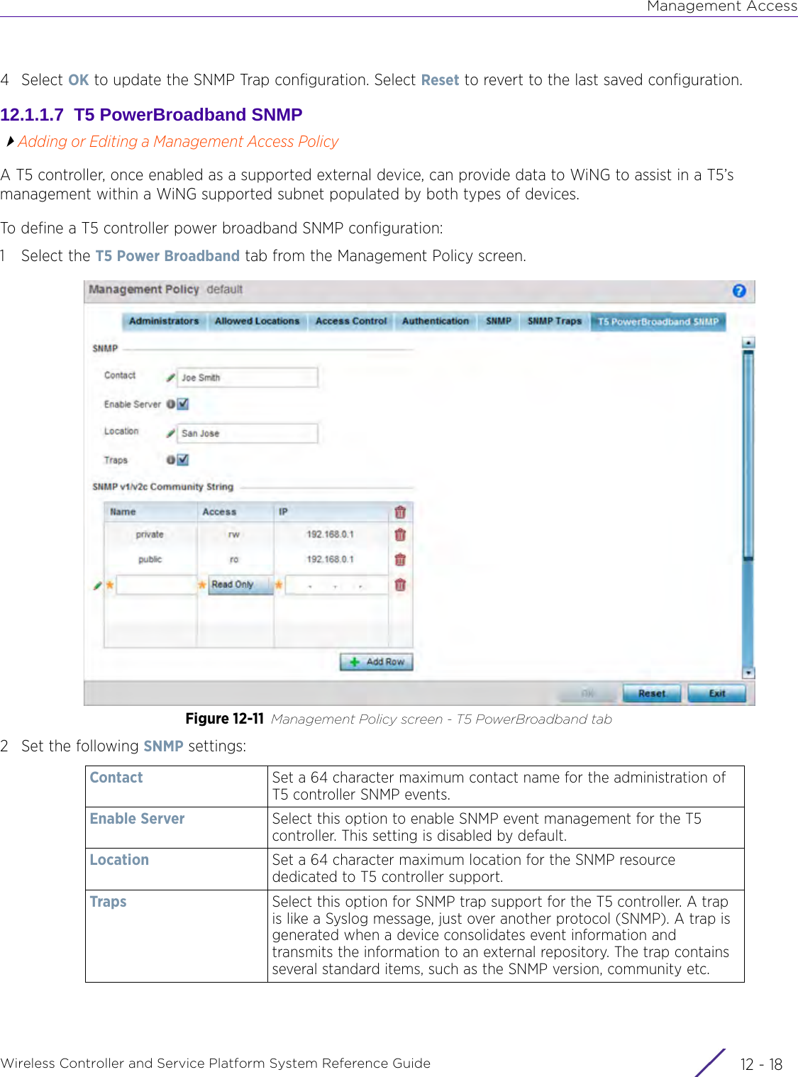 Management AccessWireless Controller and Service Platform System Reference Guide  12 - 184Select OK to update the SNMP Trap configuration. Select Reset to revert to the last saved configuration.12.1.1.7  T5 PowerBroadband SNMPAdding or Editing a Management Access PolicyA T5 controller, once enabled as a supported external device, can provide data to WiNG to assist in a T5’s management within a WiNG supported subnet populated by both types of devices.To define a T5 controller power broadband SNMP configuration:1 Select the T5 Power Broadband tab from the Management Policy screen.Figure 12-11 Management Policy screen - T5 PowerBroadband tab2 Set the following SNMP settings: Contact Set a 64 character maximum contact name for the administration of T5 controller SNMP events.Enable Server Select this option to enable SNMP event management for the T5 controller. This setting is disabled by default.Location Set a 64 character maximum location for the SNMP resource dedicated to T5 controller support.Traps Select this option for SNMP trap support for the T5 controller. A trap is like a Syslog message, just over another protocol (SNMP). A trap is generated when a device consolidates event information and transmits the information to an external repository. The trap contains several standard items, such as the SNMP version, community etc.