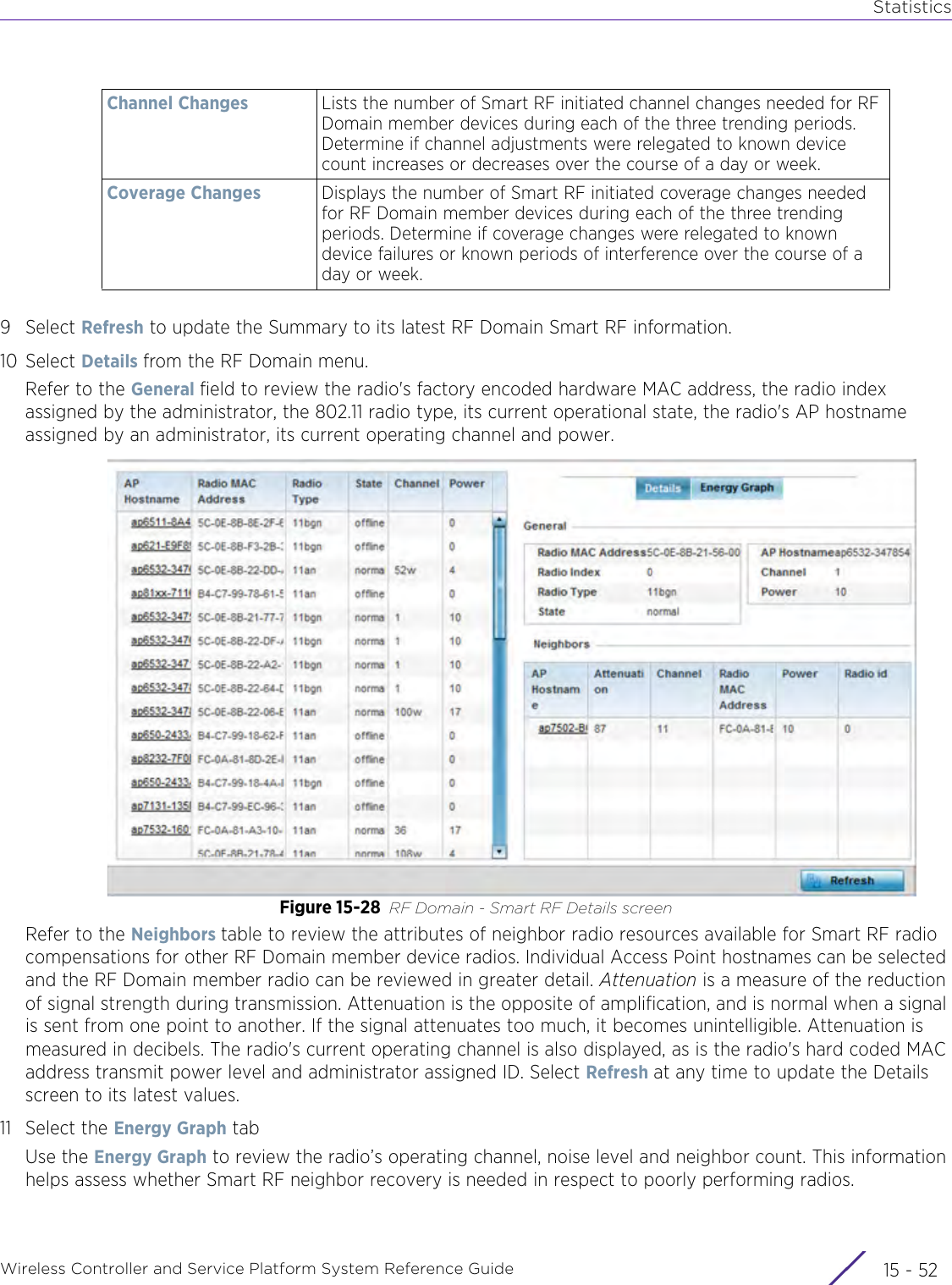 StatisticsWireless Controller and Service Platform System Reference Guide  15 - 529Select Refresh to update the Summary to its latest RF Domain Smart RF information.10 Select Details from the RF Domain menu.Refer to the General field to review the radio&apos;s factory encoded hardware MAC address, the radio index assigned by the administrator, the 802.11 radio type, its current operational state, the radio&apos;s AP hostname assigned by an administrator, its current operating channel and power.Figure 15-28 RF Domain - Smart RF Details screenRefer to the Neighbors table to review the attributes of neighbor radio resources available for Smart RF radio compensations for other RF Domain member device radios. Individual Access Point hostnames can be selected and the RF Domain member radio can be reviewed in greater detail. Attenuation is a measure of the reduction of signal strength during transmission. Attenuation is the opposite of amplification, and is normal when a signal is sent from one point to another. If the signal attenuates too much, it becomes unintelligible. Attenuation is measured in decibels. The radio&apos;s current operating channel is also displayed, as is the radio&apos;s hard coded MAC address transmit power level and administrator assigned ID. Select Refresh at any time to update the Details screen to its latest values.11 Select the Energy Graph tabUse the Energy Graph to review the radio’s operating channel, noise level and neighbor count. This information helps assess whether Smart RF neighbor recovery is needed in respect to poorly performing radios.Channel Changes Lists the number of Smart RF initiated channel changes needed for RF Domain member devices during each of the three trending periods. Determine if channel adjustments were relegated to known device count increases or decreases over the course of a day or week.Coverage Changes Displays the number of Smart RF initiated coverage changes needed for RF Domain member devices during each of the three trending periods. Determine if coverage changes were relegated to known device failures or known periods of interference over the course of a day or week.