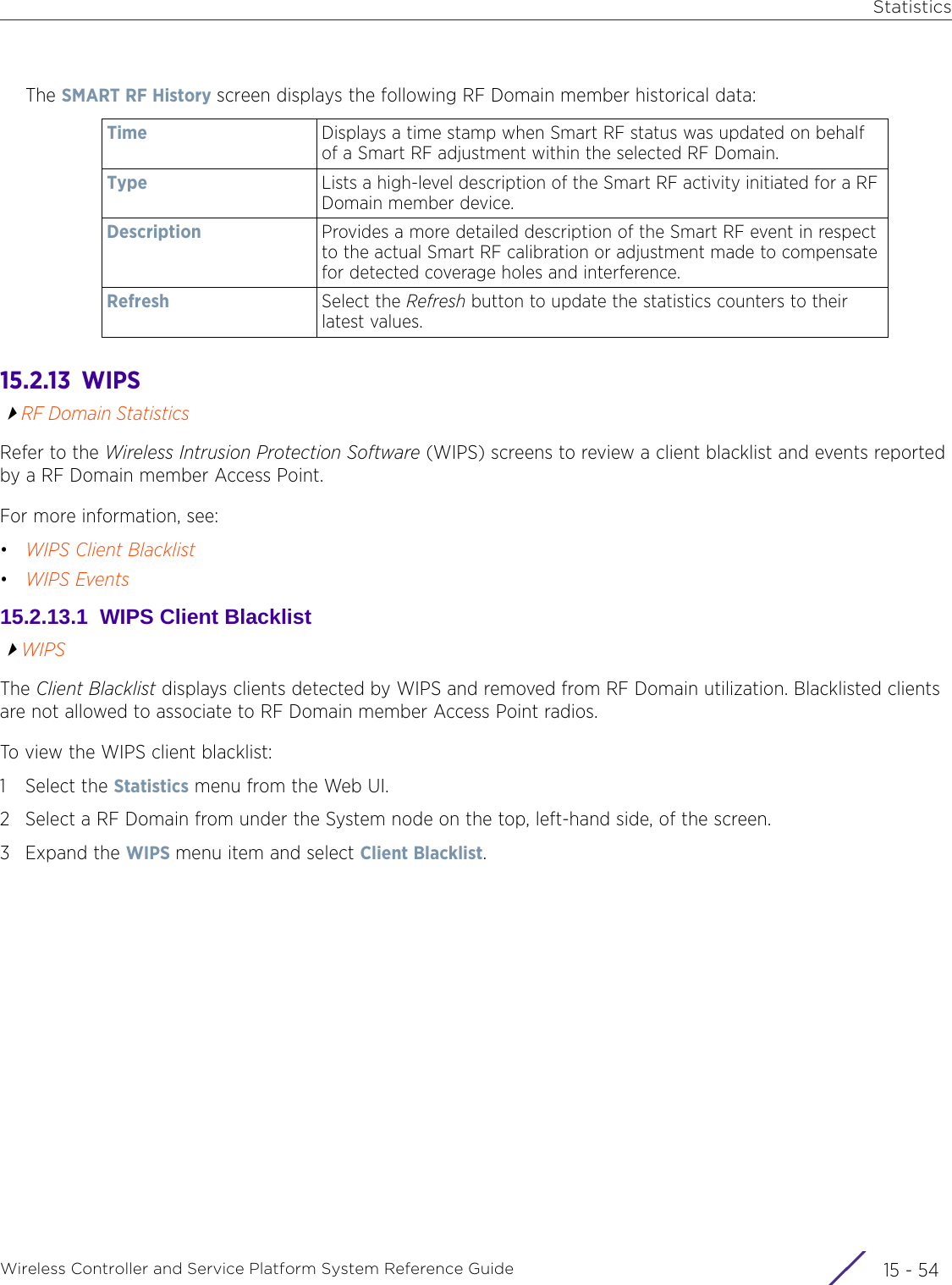 StatisticsWireless Controller and Service Platform System Reference Guide  15 - 54The SMART RF History screen displays the following RF Domain member historical data:15.2.13  WIPSRF Domain StatisticsRefer to the Wireless Intrusion Protection Software (WIPS) screens to review a client blacklist and events reported by a RF Domain member Access Point. For more information, see:•WIPS Client Blacklist•WIPS Events15.2.13.1  WIPS Client BlacklistWIPSThe Client Blacklist displays clients detected by WIPS and removed from RF Domain utilization. Blacklisted clients are not allowed to associate to RF Domain member Access Point radios.To view the WIPS client blacklist:1 Select the Statistics menu from the Web UI.2 Select a RF Domain from under the System node on the top, left-hand side, of the screen.3Expand the WIPS menu item and select Client Blacklist.Time Displays a time stamp when Smart RF status was updated on behalf of a Smart RF adjustment within the selected RF Domain.Type Lists a high-level description of the Smart RF activity initiated for a RF Domain member device. Description Provides a more detailed description of the Smart RF event in respect to the actual Smart RF calibration or adjustment made to compensate for detected coverage holes and interference.Refresh Select the Refresh button to update the statistics counters to their latest values.