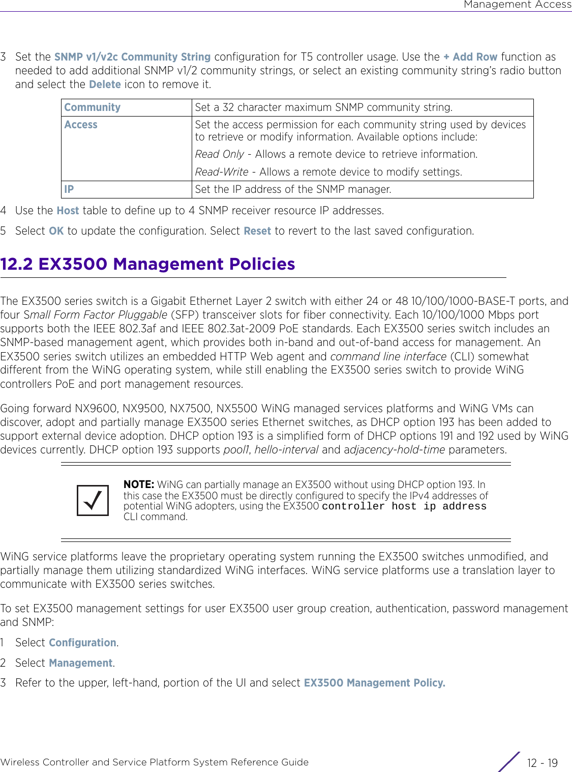 Management AccessWireless Controller and Service Platform System Reference Guide 12 - 193Set the SNMP v1/v2c Community String configuration for T5 controller usage. Use the + Add Row function as needed to add additional SNMP v1/2 community strings, or select an existing community string’s radio button and select the Delete icon to remove it.4Use the Host table to define up to 4 SNMP receiver resource IP addresses.5Select OK to update the configuration. Select Reset to revert to the last saved configuration.12.2 EX3500 Management Policies The EX3500 series switch is a Gigabit Ethernet Layer 2 switch with either 24 or 48 10/100/1000-BASE-T ports, and four Small Form Factor Pluggable (SFP) transceiver slots for fiber connectivity. Each 10/100/1000 Mbps port supports both the IEEE 802.3af and IEEE 802.3at-2009 PoE standards. Each EX3500 series switch includes an SNMP-based management agent, which provides both in-band and out-of-band access for management. An EX3500 series switch utilizes an embedded HTTP Web agent and command line interface (CLI) somewhat different from the WiNG operating system, while still enabling the EX3500 series switch to provide WiNG controllers PoE and port management resources.Going forward NX9600, NX9500, NX7500, NX5500 WiNG managed services platforms and WiNG VMs can discover, adopt and partially manage EX3500 series Ethernet switches, as DHCP option 193 has been added to support external device adoption. DHCP option 193 is a simplified form of DHCP options 191 and 192 used by WiNG devices currently. DHCP option 193 supports pool1, hello-interval and adjacency-hold-time parameters. WiNG service platforms leave the proprietary operating system running the EX3500 switches unmodified, and partially manage them utilizing standardized WiNG interfaces. WiNG service platforms use a translation layer to communicate with EX3500 series switches.To set EX3500 management settings for user EX3500 user group creation, authentication, password management and SNMP:1Select Configuration. 2Select Management.3 Refer to the upper, left-hand, portion of the UI and select EX3500 Management Policy.Community Set a 32 character maximum SNMP community string.Access Set the access permission for each community string used by devices to retrieve or modify information. Available options include:Read Only - Allows a remote device to retrieve information. Read-Write - Allows a remote device to modify settings.IP Set the IP address of the SNMP manager.NOTE: WiNG can partially manage an EX3500 without using DHCP option 193. In this case the EX3500 must be directly configured to specify the IPv4 addresses of potential WiNG adopters, using the EX3500 controller host ip address CLI command.