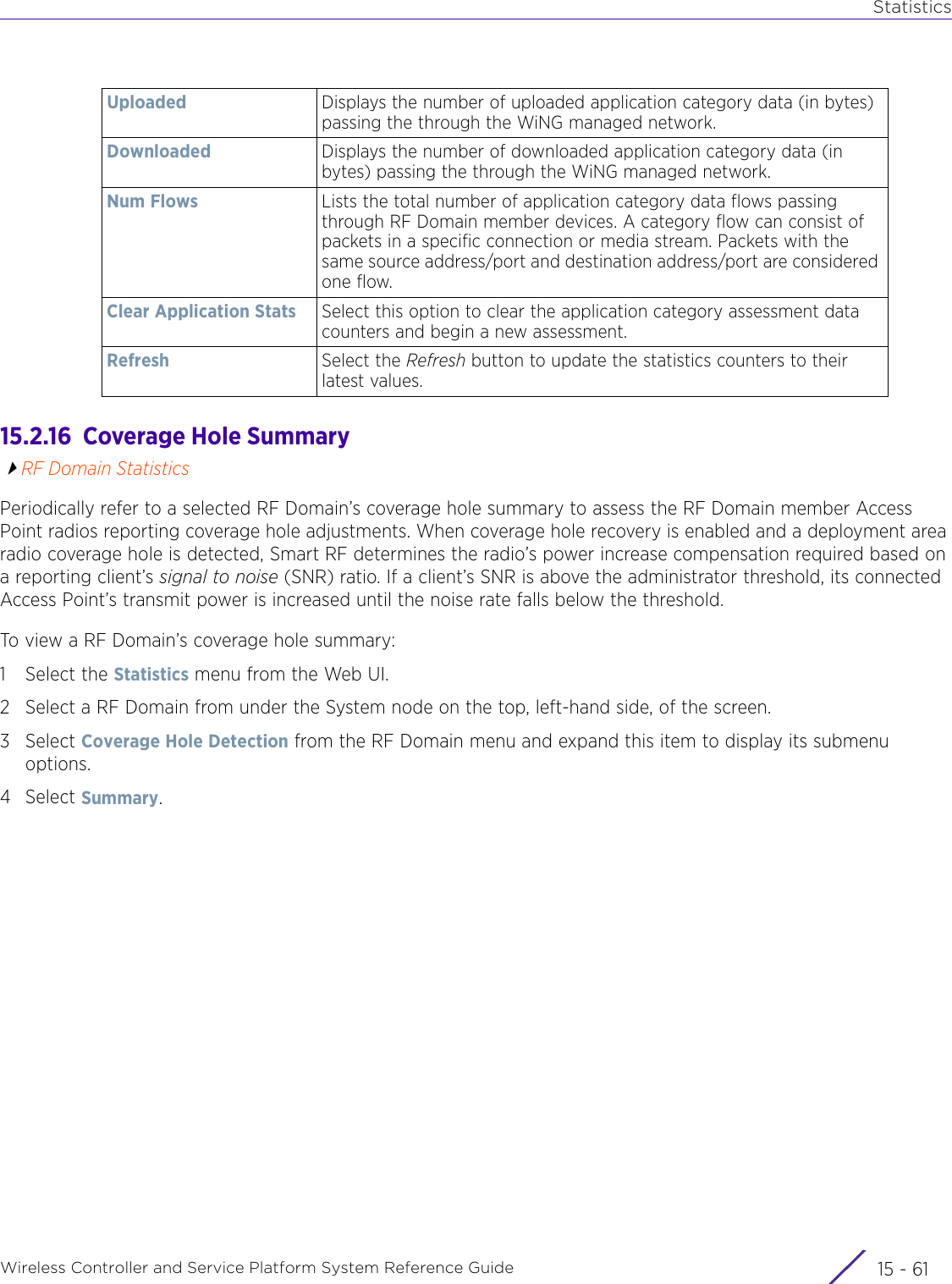 StatisticsWireless Controller and Service Platform System Reference Guide 15 - 6115.2.16  Coverage Hole SummaryRF Domain StatisticsPeriodically refer to a selected RF Domain’s coverage hole summary to assess the RF Domain member Access Point radios reporting coverage hole adjustments. When coverage hole recovery is enabled and a deployment area radio coverage hole is detected, Smart RF determines the radio’s power increase compensation required based on a reporting client’s signal to noise (SNR) ratio. If a client’s SNR is above the administrator threshold, its connected Access Point’s transmit power is increased until the noise rate falls below the threshold.To view a RF Domain’s coverage hole summary:1 Select the Statistics menu from the Web UI.2 Select a RF Domain from under the System node on the top, left-hand side, of the screen.3Select Coverage Hole Detection from the RF Domain menu and expand this item to display its submenu options.4Select Summary.Uploaded Displays the number of uploaded application category data (in bytes) passing the through the WiNG managed network.Downloaded Displays the number of downloaded application category data (in bytes) passing the through the WiNG managed network. Num Flows Lists the total number of application category data flows passing through RF Domain member devices. A category flow can consist of packets in a specific connection or media stream. Packets with the same source address/port and destination address/port are considered one flow. Clear Application Stats Select this option to clear the application category assessment data counters and begin a new assessment.Refresh Select the Refresh button to update the statistics counters to their latest values.