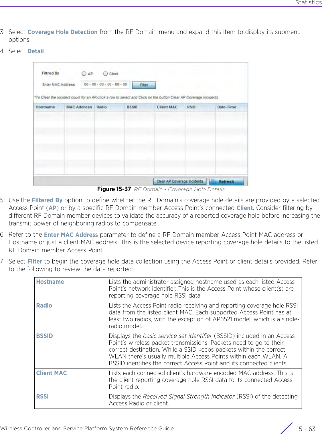 StatisticsWireless Controller and Service Platform System Reference Guide 15 - 633Select Coverage Hole Detection from the RF Domain menu and expand this item to display its submenu options.4Select Detail.Figure 15-37 RF Domain - Coverage Hole Details5Use the Filtered By option to define whether the RF Domain’s coverage hole details are provided by a selected Access Point (AP) or by a specific RF Domain member Access Point’s connected Client. Consider filtering by different RF Domain member devices to validate the accuracy of a reported coverage hole before increasing the transmit power of neighboring radios to compensate.6 Refer to the Enter MAC Address parameter to define a RF Domain member Access Point MAC address or Hostname or just a client MAC address. This is the selected device reporting coverage hole details to the listed RF Domain member Access Point.7Select Filter to begin the coverage hole data collection using the Access Point or client details provided. Refer to the following to review the data reported:Hostname Lists the administrator assigned hostname used as each listed Access Point’s network identifier. This is the Access Point whose client(s) are reporting coverage hole RSSI data.Radio Lists the Access Point radio receiving and reporting coverage hole RSSI data from the listed client MAC. Each supported Access Point has at least two radios, with the exception of AP6521 model, which is a single-radio model.BSSID Displays the basic service set identifier (BSSID) included in an Access Point’s wireless packet transmissions. Packets need to go to their correct destination. While a SSID keeps packets within the correct WLAN there’s usually multiple Access Points within each WLAN. A BSSID identifies the correct Access Point and its connected clients. Client MAC Lists each connected client’s hardware encoded MAC address. This is the client reporting coverage hole RSSI data to its connected Access Point radio.RSSI Displays the Received Signal Strength Indicator (RSSI) of the detecting Access Radio or client.