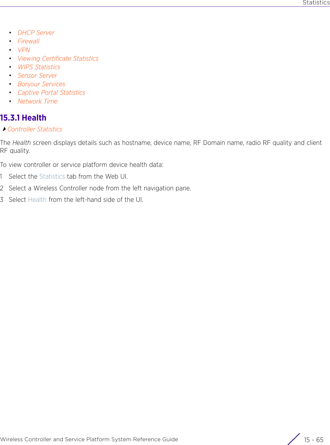 StatisticsWireless Controller and Service Platform System Reference Guide 15 - 65•DHCP Server•Firewall•VPN•Viewing Certificate Statistics•WIPS Statistics•Sensor Server•Bonjour Services•Captive Portal Statistics•Network Time15.3.1 HealthController StatisticsThe Health screen displays details such as hostname, device name, RF Domain name, radio RF quality and client RF quality.To view controller or service platform device health data:1 Select the Statistics tab from the Web UI.2 Select a Wireless Controller node from the left navigation pane. 3Select Health from the left-hand side of the UI.