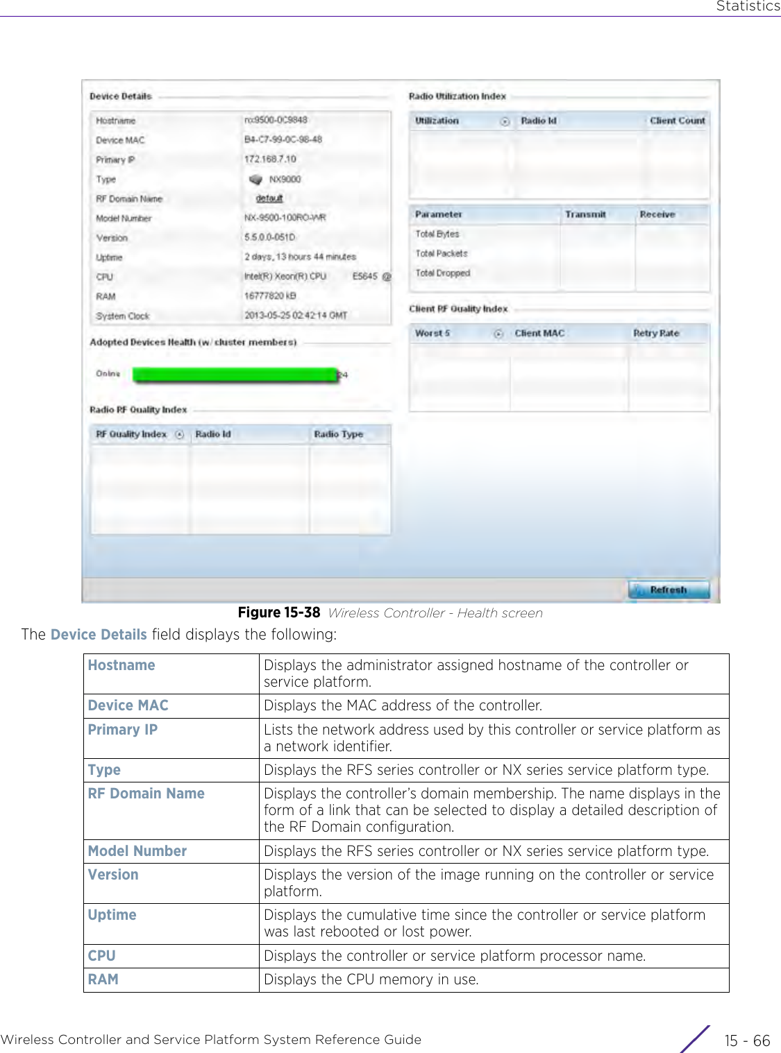 StatisticsWireless Controller and Service Platform System Reference Guide  15 - 66Figure 15-38 Wireless Controller - Health screenThe Device Details field displays the following:Hostname Displays the administrator assigned hostname of the controller or service platform.Device MAC Displays the MAC address of the controller.Primary IP Lists the network address used by this controller or service platform as a network identifier.Type Displays the RFS series controller or NX series service platform type.RF Domain Name Displays the controller’s domain membership. The name displays in the form of a link that can be selected to display a detailed description of the RF Domain configuration.Model Number Displays the RFS series controller or NX series service platform type.Version Displays the version of the image running on the controller or service platform.Uptime Displays the cumulative time since the controller or service platform was last rebooted or lost power.CPU Displays the controller or service platform processor name.RAM Displays the CPU memory in use. 