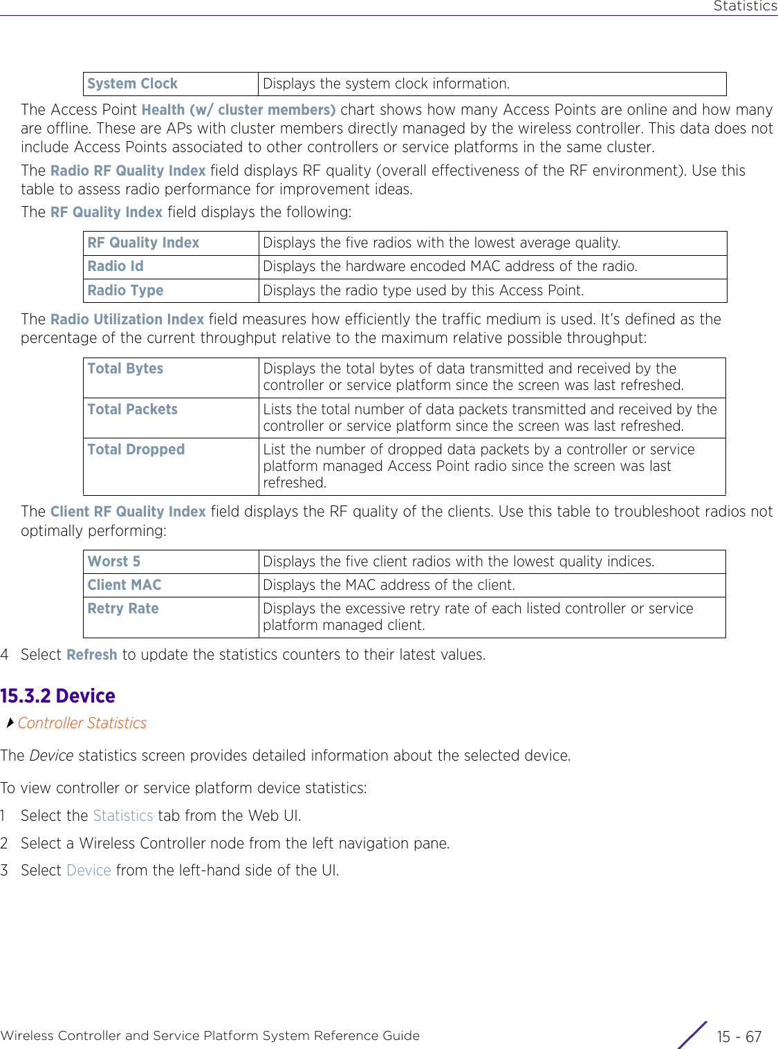 StatisticsWireless Controller and Service Platform System Reference Guide 15 - 67The Access Point Health (w/ cluster members) chart shows how many Access Points are online and how many are offline. These are APs with cluster members directly managed by the wireless controller. This data does not include Access Points associated to other controllers or service platforms in the same cluster.The Radio RF Quality Index field displays RF quality (overall effectiveness of the RF environment). Use this table to assess radio performance for improvement ideas.The RF Quality Index field displays the following:The Radio Utilization Index field measures how efficiently the traffic medium is used. It’s defined as the percentage of the current throughput relative to the maximum relative possible throughput:The Client RF Quality Index field displays the RF quality of the clients. Use this table to troubleshoot radios not optimally performing: 4Select Refresh to update the statistics counters to their latest values.15.3.2 DeviceController StatisticsThe Device statistics screen provides detailed information about the selected device. To view controller or service platform device statistics:1 Select the Statistics tab from the Web UI.2 Select a Wireless Controller node from the left navigation pane. 3Select Device from the left-hand side of the UI.System Clock Displays the system clock information.RF Quality Index Displays the five radios with the lowest average quality. Radio Id Displays the hardware encoded MAC address of the radio.Radio Type Displays the radio type used by this Access Point.Total Bytes Displays the total bytes of data transmitted and received by the controller or service platform since the screen was last refreshed.Total Packets Lists the total number of data packets transmitted and received by the controller or service platform since the screen was last refreshed.Total Dropped List the number of dropped data packets by a controller or service platform managed Access Point radio since the screen was last refreshed.Worst 5 Displays the five client radios with the lowest quality indices.Client MAC Displays the MAC address of the client.Retry Rate Displays the excessive retry rate of each listed controller or service platform managed client.