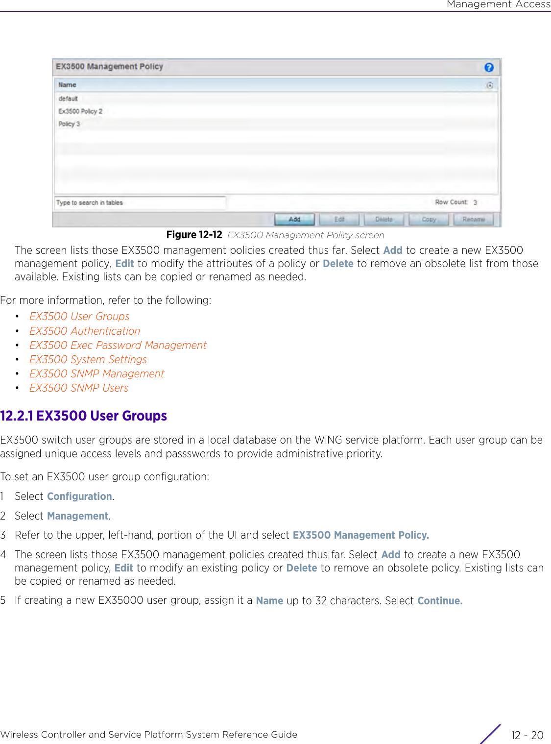 Management AccessWireless Controller and Service Platform System Reference Guide  12 - 20Figure 12-12 EX3500 Management Policy screenThe screen lists those EX3500 management policies created thus far. Select Add to create a new EX3500 management policy, Edit to modify the attributes of a policy or Delete to remove an obsolete list from those available. Existing lists can be copied or renamed as needed.For more information, refer to the following:•EX3500 User Groups•EX3500 Authentication•EX3500 Exec Password Management•EX3500 System Settings•EX3500 SNMP Management•EX3500 SNMP Users12.2.1 EX3500 User GroupsEX3500 switch user groups are stored in a local database on the WiNG service platform. Each user group can be assigned unique access levels and passswords to provide administrative priority.To set an EX3500 user group configuration:1Select Configuration. 2Select Management.3 Refer to the upper, left-hand, portion of the UI and select EX3500 Management Policy.4 The screen lists those EX3500 management policies created thus far. Select Add to create a new EX3500 management policy, Edit to modify an existing policy or Delete to remove an obsolete policy. Existing lists can be copied or renamed as needed.5 If creating a new EX35000 user group, assign it a Name up to 32 characters. Select Continue.