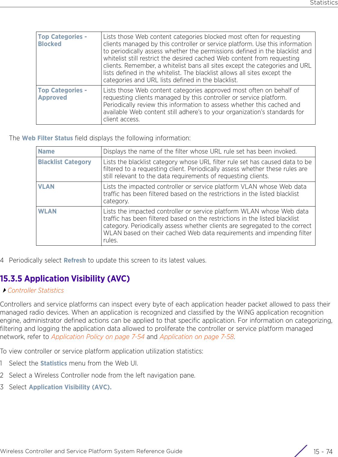 StatisticsWireless Controller and Service Platform System Reference Guide  15 - 74The Web Filter Status field displays the following information:4 Periodically select Refresh to update this screen to its latest values.15.3.5 Application Visibility (AVC)Controller StatisticsControllers and service platforms can inspect every byte of each application header packet allowed to pass their managed radio devices. When an application is recognized and classified by the WiNG application recognition engine, administrator defined actions can be applied to that specific application. For information on categorizing, filtering and logging the application data allowed to proliferate the controller or service platform managed network, refer to Application Policy on page 7-54 and Application on page 7-58.To view controller or service platform application utilization statistics:1 Select the Statistics menu from the Web UI.2 Select a Wireless Controller node from the left navigation pane. 3Select Application Visibility (AVC).Top Categories - BlockedLists those Web content categories blocked most often for requesting clients managed by this controller or service platform. Use this information to periodically assess whether the permissions defined in the blacklist and whitelist still restrict the desired cached Web content from requesting clients. Remember, a whitelist bans all sites except the categories and URL lists defined in the whitelist. The blacklist allows all sites except the categories and URL lists defined in the blacklist.Top Categories - ApprovedLists those Web content categories approved most often on behalf of requesting clients managed by this controller or service platform. Periodically review this information to assess whether this cached and available Web content still adhere’s to your organization’s standards for client access. Name  Displays the name of the filter whose URL rule set has been invoked.Blacklist Category Lists the blacklist category whose URL filter rule set has caused data to be filtered to a requesting client. Periodically assess whether these rules are still relevant to the data requirements of requesting clients.VLAN Lists the impacted controller or service platform VLAN whose Web data traffic has been filtered based on the restrictions in the listed blacklist category.WLAN Lists the impacted controller or service platform WLAN whose Web data traffic has been filtered based on the restrictions in the listed blacklist category. Periodically assess whether clients are segregated to the correct WLAN based on their cached Web data requirements and impending filter rules.