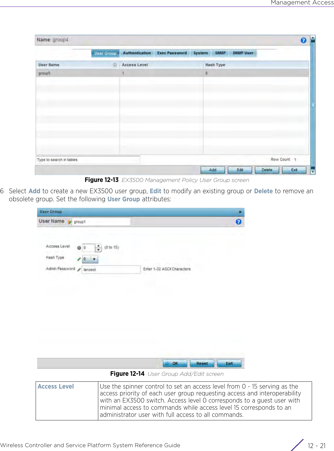 Management AccessWireless Controller and Service Platform System Reference Guide 12 - 21Figure 12-13 EX3500 Management Policy User Group screen6Select Add to create a new EX3500 user group, Edit to modify an existing group or Delete to remove an obsolete group. Set the following User Group attributes:Figure 12-14 User Group Add/Edit screenAccess Level Use the spinner control to set an access level from 0 - 15 serving as the access priority of each user group requesting access and interoperability with an EX3500 switch. Access level 0 corresponds to a guest user with minimal access to commands while access level 15 corresponds to an administrator user with full access to all commands.